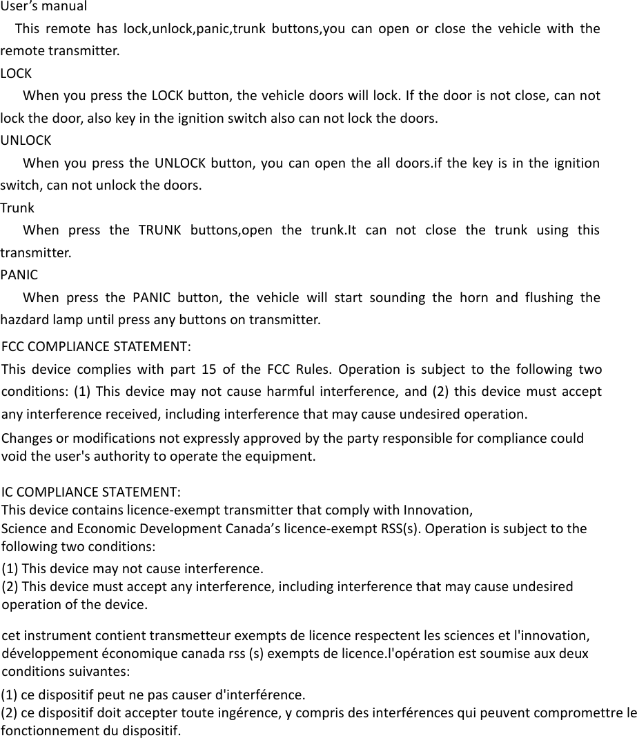 User’s manualThis remote has lock,unlock,panic,trunk buttons,you can open or close the vehicle with the remote transmitter.LOCKWhen you press the LOCK button, the vehicle doors will lock. If the door is not close, can not lock the door, also key in the ignition switch also can not lock the doors.UNLOCKWhen you press the UNLOCK button, you can open the all doors.if the key is in the ignition switch, can not unlock the doors.TrunkWhen press the TRUNK buttons,open the trunk.It can not close the trunk using this transmitter.PANICWhen press the PANIC button, the vehicle will start sounding the horn and flushing the hazdard lamp until press any buttons on transmitter.FCC COMPLIANCE STATEMENT:This device complies with part 15 of the FCC Rules. Operation is subject to the following two conditions: (1) This device may not cause harmful interference, and (2) this device must accept any interference received, including interference that may cause undesired operation.Changes or modifications not expressly approved by the party responsible for compliance could void the user&apos;s authority to operate the equipment.IC COMPLIANCE STATEMENT:This device contains licence-exempt transmitter that comply with Innovation,Science and Economic Development Canada’s licence-exempt RSS(s). Operation is subject to the following two conditions:(1) This device may not cause interference.(2) This device must accept any interference, including interference that may cause undesiredoperation of the device.cet instrument contient transmetteur exempts de licence respectent les sciences et l&apos;innovation,développement économique canada rss (s) exempts de licence.l&apos;opération est soumise aux deuxconditions suivantes:(1) ce dispositif peut ne pas causer d&apos;interférence.(2) ce dispositif doit accepter toute ingérence, y compris des interférences qui peuvent compromettre lefonctionnement du dispositif.