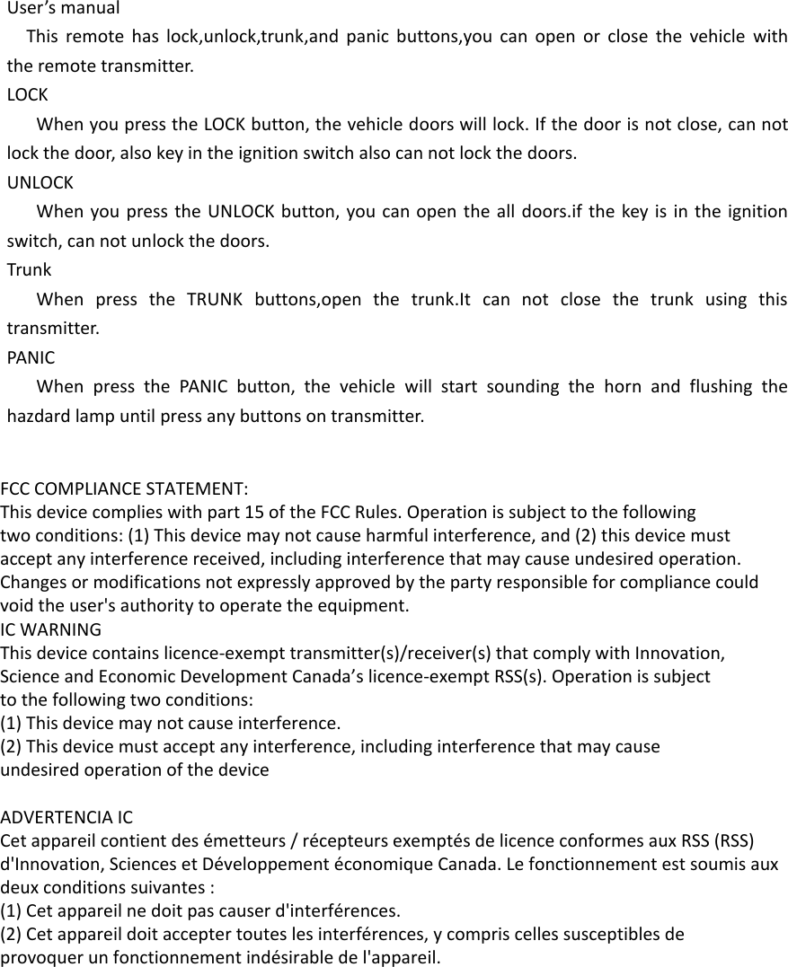 User’s manualThis remote has lock,unlock,trunk,and panic buttons,you can open or close the vehicle with the remote transmitter.LOCKWhen you press the LOCK button, the vehicle doors will lock. If the door is not close, can not lock the door, also key in the ignition switch also can not lock the doors.UNLOCKWhen you press the UNLOCK button, you can open the all doors.if the key is in the ignition switch, can not unlock the doors.TrunkWhen press the TRUNK buttons,open the trunk.It can not close the trunk using this transmitter.PANICWhen press the PANIC button, the vehicle will start sounding the horn and flushing the hazdard lamp until press any buttons on transmitter.FCC COMPLIANCE STATEMENT:This device complies with part 15 of the FCC Rules. Operation is subject to the followingtwo conditions: (1) This device may not cause harmful interference, and (2) this device mustaccept any interference received, including interference that may cause undesired operation.Changes or modifications not expressly approved by the party responsible for compliance couldvoid the user&apos;s authority to operate the equipment.IC WARNINGThis device contains licence-exempt transmitter(s)/receiver(s) that comply with Innovation,Science and Economic Development Canada’s licence-exempt RSS(s). Operation is subjectto the following two conditions:(1) This device may not cause interference.(2) This device must accept any interference, including interference that may causeundesired operation of the device ADVERTENCIA ICCet appareil contient des émetteurs / récepteurs exemptés de licence conformes aux RSS (RSS)d&apos;Innovation, Sciences et Développement économique Canada. Le fonctionnement est soumis auxdeux conditions suivantes :(1) Cet appareil ne doit pas causer d&apos;interférences.(2) Cet appareil doit accepter toutes les interférences, y compris celles susceptibles deprovoquer un fonctionnement indésirable de l&apos;appareil. 