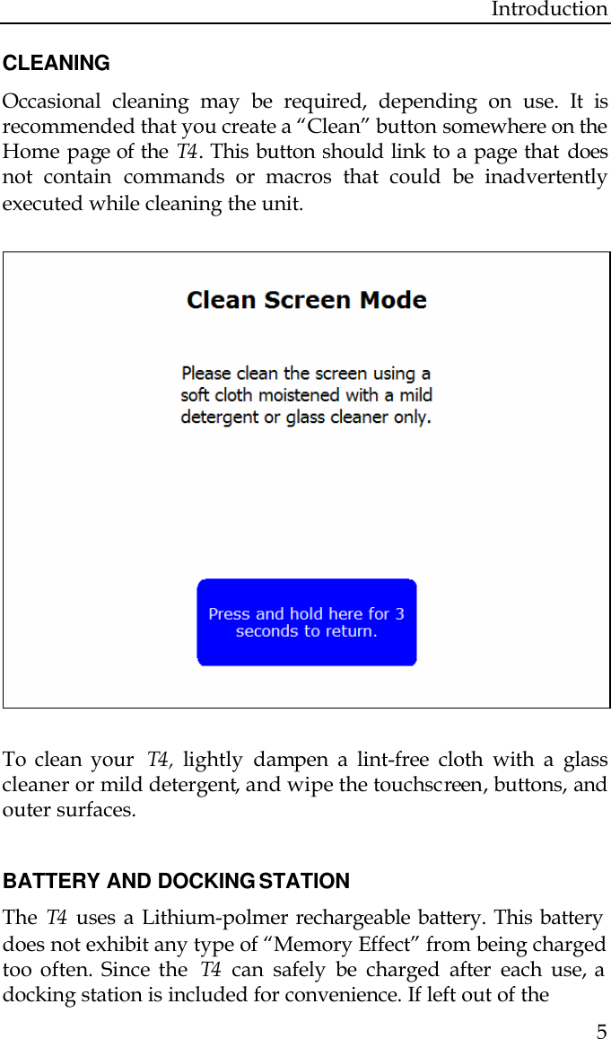 Introduction  5  CLEANING Occasional cleaning may be required, depending on use. It is recommended that you create a “Clean” button somewhere on the Home page of the T4 . This button should link to a page that does not contain commands or macros that could be inadvertently executed while cleaning the unit.     To clean your  T4 , lightly dampen a lint-free cloth with a glass cleaner or mild detergent, and wipe the touchscreen, buttons, and outer surfaces.   BATTERY AND DOCKING STATION The  T4  uses a Lithium-polmer rechargeable battery. This battery does not exhibit any type of “Memory Effect” from being charged too often. Since the  T4  can safely be charged after each use, a docking station is included for convenience. If left out of the  