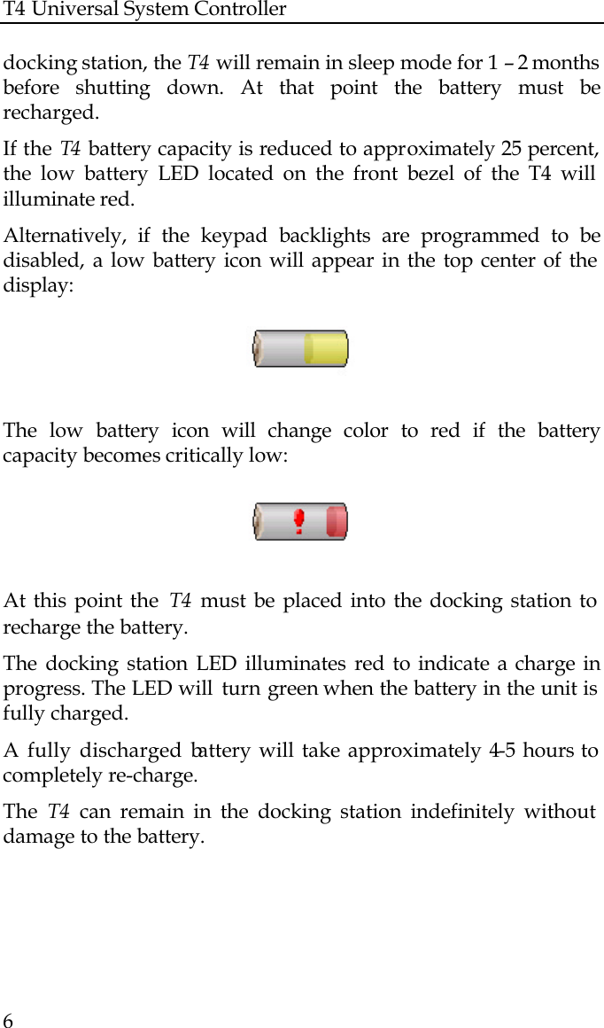 T4 Universal System Controller  6  docking station, the T4 will remain in sleep mode for 1 – 2 months before shutting down. At that point the battery must be recharged.  If the T4  battery capacity is reduced to approximately 25 percent, the low battery LED located on the front bezel of the T4 will illuminate red.  Alternatively, if the keypad backlights are programmed to be disabled,  a low battery icon will appear in the top center of the display:    The low battery icon will change color to red if the battery capacity becomes critically low:    At this point the  T4 must be placed into the docking station to recharge the battery. The docking station LED illuminates red to indicate a charge in progress. The LED will  turn green when the battery in the unit is fully charged. A fully discharged battery will take approximately 4-5 hours to completely re-charge. The  T4 can remain in the docking station indefinitely without damage to the battery.   