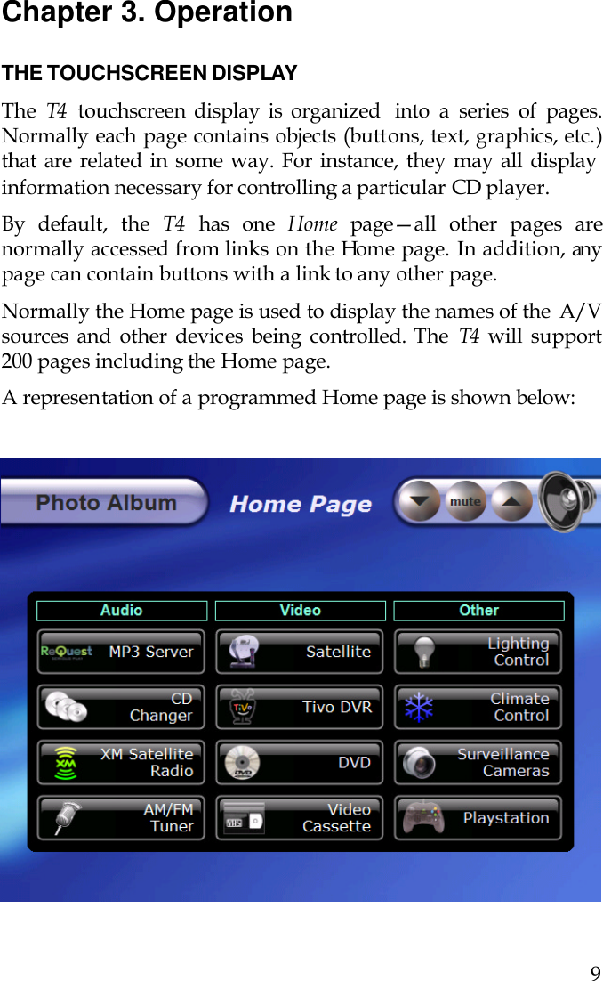   9  Chapter 3. Operation  THE TOUCHSCREEN DISPLAY The  T4  touchscreen display is organized  into  a series of pages. Normally each page contains objects (buttons, text, graphics, etc.) that are related in some way. For instance, they may all display information necessary for controlling a particular CD player. By default, the T4 has one Home page—all other pages are normally accessed from links on the Home page. In addition, any page can contain buttons with a link to any other page.  Normally the Home page is used to display the names of the  A/V sources and other devices being controlled. The  T4  will support 200 pages including the Home page. A representation of a programmed Home page is shown below:                               