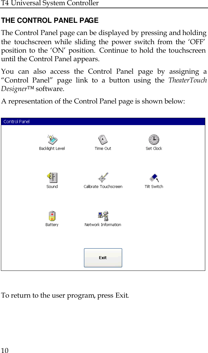 T4 Universal System Controller  10  THE CONTROL PANEL PAGE The Control Panel page can be displayed by pressing and holding the touchscreen while sliding the power switch from the ‘OFF’ position to the ‘ON’ position.  Continue to hold the touchscreen until the Control Panel appears. You can also access the Control Panel page by assigning a “Control Panel” page link to a button using the TheaterTouch Designer™ software. A representation of the Control Panel page is shown below:    To return to the user program, press Exit.   