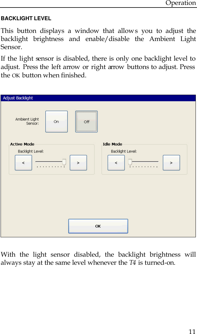 Operation  11  BACKLIGHT LEVEL  This button displays a window that allow s you to adjust the backlight brightness and enable/disable the Ambient Light Sensor.  If the light sensor is disabled, there is only one backlight level to adjust. Press the  left arrow  or  right arrow  buttons to adjust. Press the OK button when finished.                           With the light sensor disabled, the backlight brightness will always stay at the same level whenever the T4  is turned-on.  