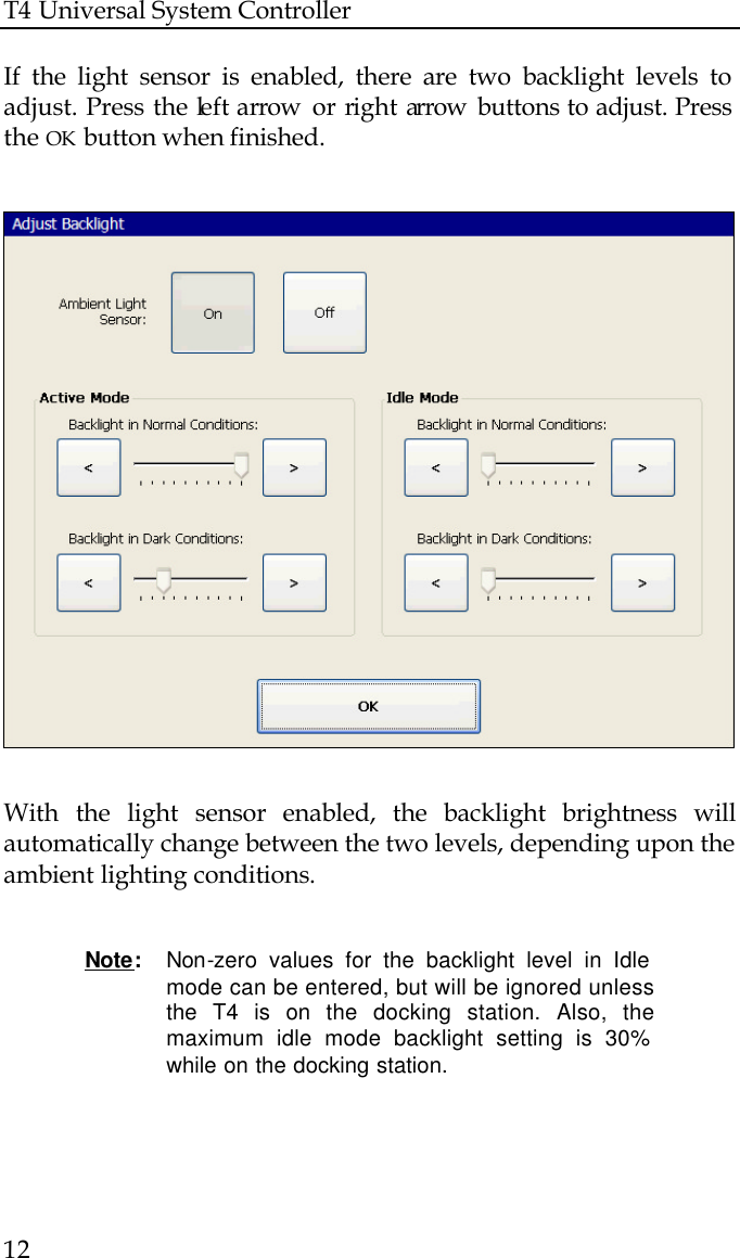 T4 Universal System Controller  12  If the light sensor is enabled, there are two backlight levels to adjust. Press the left arrow  or right arrow  buttons to adjust. Press the OK button when finished.                           With the light sensor enabled, the backlight brightness will automatically change between the two levels, depending upon the ambient lighting conditions.   Note:  Non-zero values for the backlight level in Idle mode can be entered, but will be ignored unless the T4 is on the docking station. Also, the maximum idle mode backlight setting is 30% while on the docking station.    