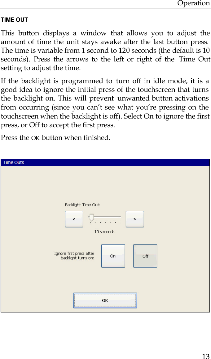 Operation  13  TIME OUT  This button displays a window that allows you to adjust the amount of time the unit stays awake after the last button press. The time is variable from 1 second to 120 seconds (the default is 10 seconds). Press the arrows to the left or right of the  Time Out setting to adjust the time.  If the backlight is programmed to  turn off in idle mode, it is a good idea to ignore the initial press of the touchscreen that turns the backlight on. This will prevent  unwanted button activations from occurring (since you can’t see what you’re pressing on the touchscreen when the backlight is off). Select On to ignore the first press, or Off to accept the first press. Press the OK button when finished.                                                            