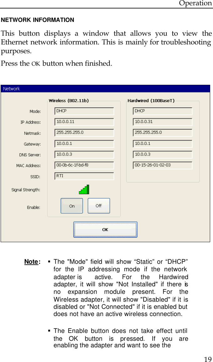 Operation  19  NETWORK INFORMATION  This button displays a window that allows you to view the Ethernet network information. This is mainly for troubleshooting purposes. Press the OK button when finished.    Note:   § The &quot;Mode&quot; field will show “Static” or “DHCP”  for the IP addressing mode if the network  adapter is   active. For the Hardwired  adapter, it will show &quot;Not Installed&quot; if there is  no expansion module present. For the  Wireless adapter, it will show &quot;Disabled&quot; if it is  disabled or &quot;Not Connected&quot; if it is enabled but  does not have an active wireless connection.  § The Enable button does not take effect until  the OK button is pressed. If you are  enabling the adapter and want to see the    