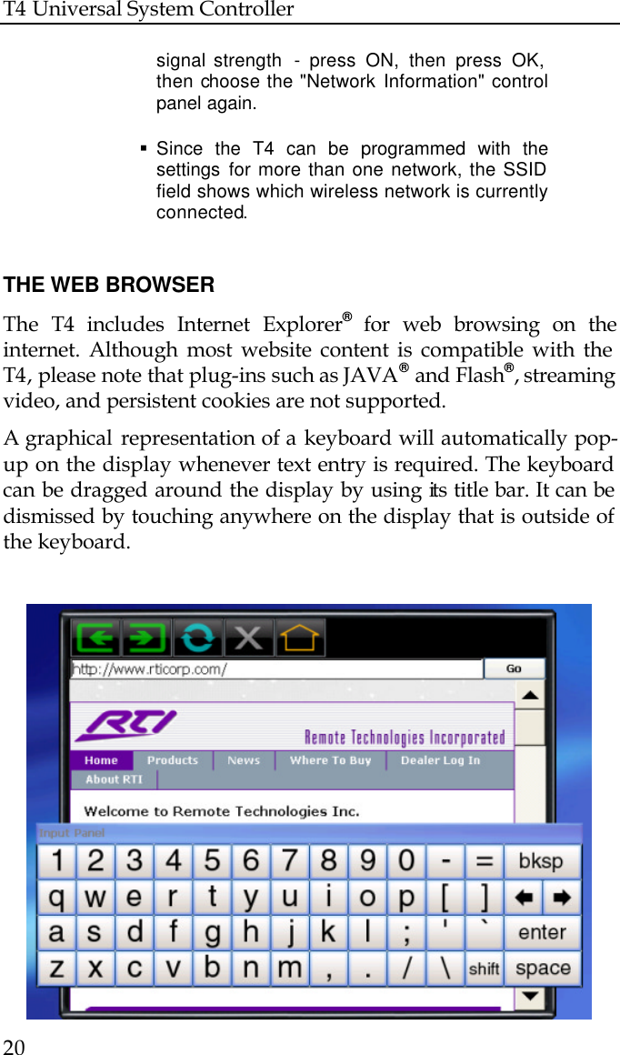 T4 Universal System Controller  20   signal strength  - press ON, then press OK,  then choose the &quot;Network Information&quot; control  panel again.  § Since the T4 can be programmed with the  settings for more than one network, the SSID  field shows which wireless network is currently  connected.   THE WEB BROWSER The  T4 includes Internet Explorer® for web browsing on the internet. Although most website content is compatible with the T4, please note that plug-ins such as JAVA® and Flash®, streaming video, and persistent cookies are not supported.  A graphical  representation of a keyboard will automatically pop-up on the display whenever text entry is required. The keyboard can be dragged around the display by using its title bar. It can be dismissed by touching anywhere on the display that is outside of the keyboard.      