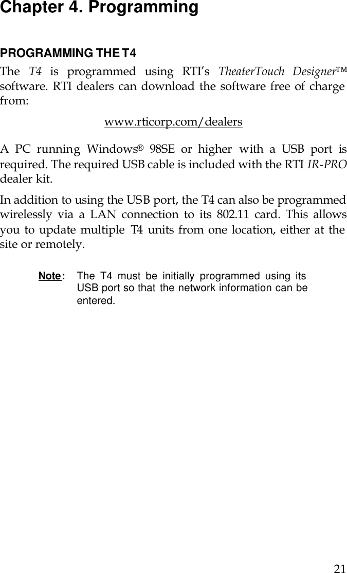  21 Chapter 4. Programming   PROGRAMMING THE T4 The  T4 is programmed using RTI’s TheaterTouch Designer™ software. RTI dealers can download the software free of charge from: www.rticorp.com/dealers A PC running Windows® 98SE or higher with a USB port is required. The required USB cable is included with the RTI IR-PRO dealer kit.  In addition to using the USB port, the T4 can also be programmed wirelessly via a LAN connection to its 802.11 card. This allows you to update multiple  T4  units from one location, either at the site or remotely.   Note:  The T4 must be initially programmed using its USB port so that the network information can be entered.      