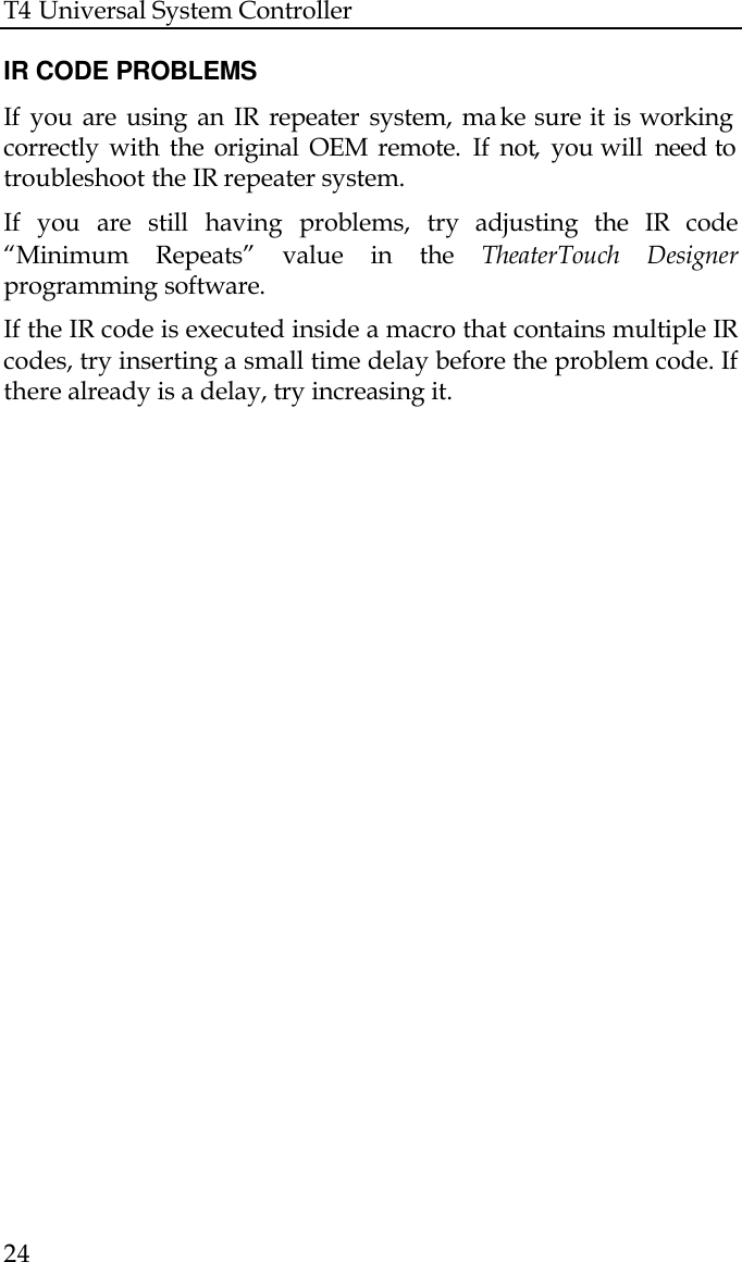 T4 Universal System Controller  24  IR CODE PROBLEMS If you are using an IR repeater system, ma ke sure it is working correctly with the original OEM remote. If not, you will  need to troubleshoot the IR repeater system.  If you are still having problems, try adjusting the IR code “Minimum Repeats” value in the TheaterTouch Designer programming software.   If the IR code is executed inside a macro that contains multiple IR codes, try inserting a small time delay before the problem code. If there already is a delay, try increasing it.                  