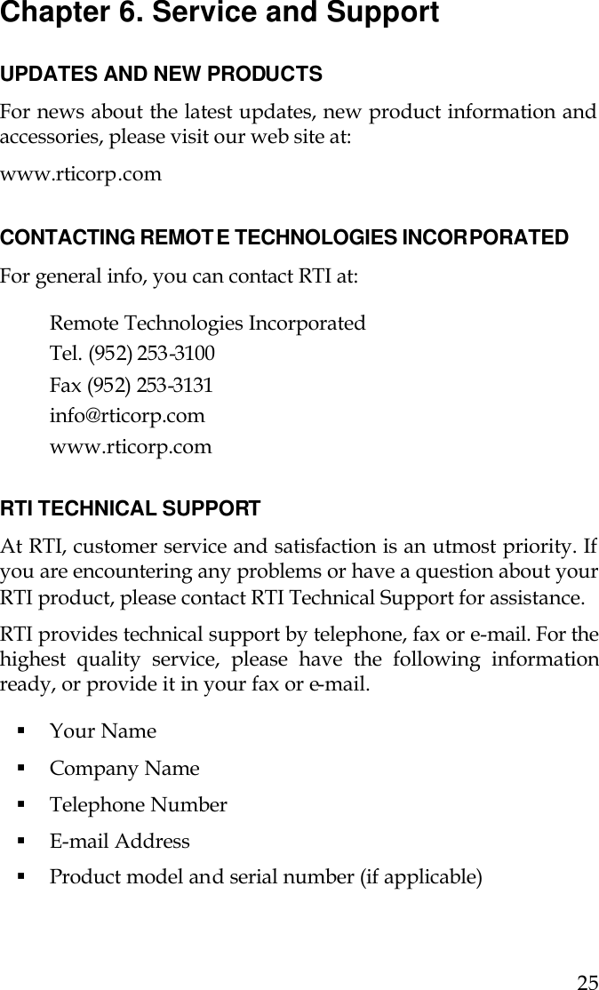  25 Chapter 6. Service and Support  UPDATES AND NEW PRODUCTS For news about the latest updates, new product information and accessories, please visit our web site at:  www.rticorp.com  CONTACTING REMOTE TECHNOLOGIES INCORPORATED For general info, you can contact RTI at:  Remote Technologies Incorporated Tel. (952) 253-3100 Fax (952) 253-3131 info@rticorp.com  www.rticorp.com  RTI TECHNICAL SUPPORT At RTI, customer service and satisfaction is an utmost priority. If you are encountering any problems or have a question about your RTI product, please contact RTI Technical Support for assistance.  RTI provides technical support by telephone, fax or e-mail. For the highest quality service, please have the following information ready, or provide it in your fax or e-mail.  § Your Name § Company Name § Telephone Number § E-mail Address § Product model and serial number (if applicable) 