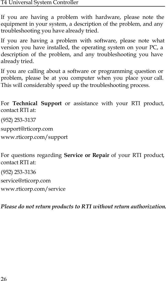 T4 Universal System Controller  26  If you are having a problem with hardware, please note the equipment in your system, a description of the problem, and any troubleshooting you have already tried. If you are having a problem with software, please note what version you have installed, the operating system on your PC, a description of the problem, and any troubleshooting you have already tried. If you are calling about a software or programming question or problem, please be at you computer when you place your call. This will considerably speed up the troubleshooting process.   For  Technical  Support or assistance with your RTI product, contact RTI at: (952) 253-3137 support@rticorp.com www.rticorp.com/support  For questions regarding  Service or Repair of your RTI product, contact RTI at: (952) 253-3136 service@rticorp.com www.rticorp.com/service  Please do not return products to RTI without return authorization.  