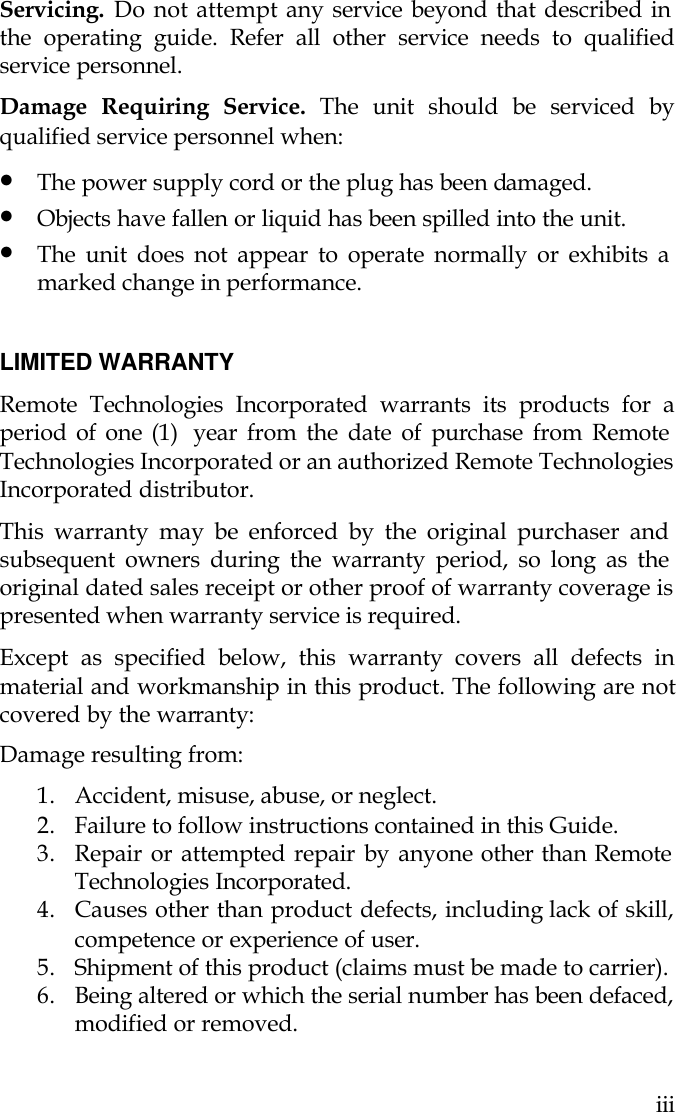   iii Servicing. Do not attempt any service beyond that described in the operating guide. Refer all other service needs to qualified service personnel. Damage Requiring Service. The unit should be serviced by qualified service personnel when: • The power supply cord or the plug has been damaged. • Objects have fallen or liquid has been spilled into the unit. • The unit does not appear to operate normally or exhibits a marked change in performance.  LIMITED WARRANTY Remote Technologies Incorporated warrants its products for a period of one (1)  year from the date of purchase from Remote Technologies Incorporated or an authorized Remote Technologies Incorporated distributor. This warranty may be enforced by the original purchaser and subsequent owners during the warranty period, so long as the original dated sales receipt or other proof of warranty coverage is presented when warranty service is required.  Except as specified below, this warranty covers all defects in material and workmanship in this product. The following are not covered by the warranty: Damage resulting from: 1. Accident, misuse, abuse, or neglect.           2. Failure to follow instructions contained in this Guide.   3. Repair or attempted repair by anyone other than Remote Technologies Incorporated. 4. Causes other than product defects, including lack of skill, competence or experience of user. 5. Shipment of this product (claims must be made to carrier). 6. Being altered or which the serial number has been defaced, modified or removed.  