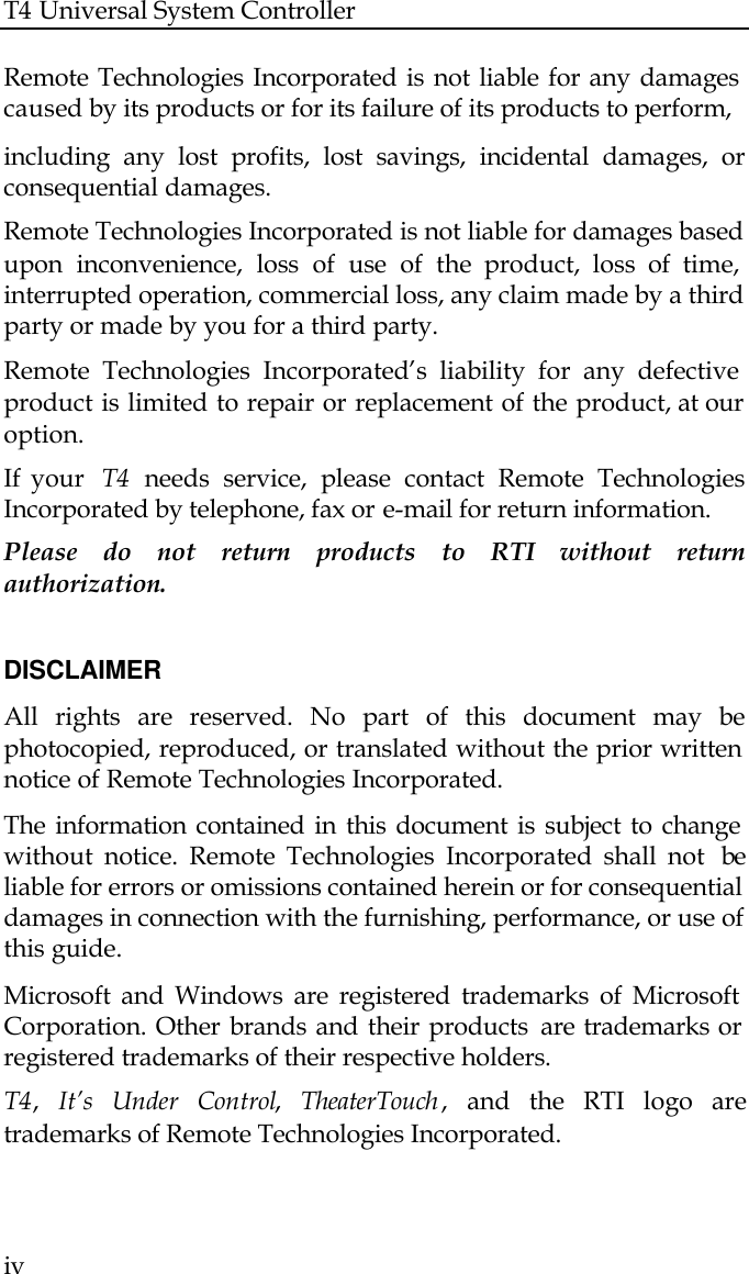 T4 Universal System Controller  iv  Remote Technologies Incorporated is not liable for any damages caused by its products or for its failure of its products to perform,   including any lost profits, lost savings, incidental damages, or consequential damages.  Remote Technologies Incorporated is not liable for damages based upon inconvenience, loss of use of the product, loss of time, interrupted operation, commercial loss, any claim made by a third party or made by you for a third party.   Remote Technologies Incorporated’s liability for any defective product is limited to repair or replacement of the product, at our option.  If your  T4 needs service, please contact Remote Technologies Incorporated by telephone, fax or e-mail for return information.  Please do not return products to RTI  without return authorization.  DISCLAIMER All rights are reserved. No part of this document may be photocopied, reproduced, or translated without the prior written notice of Remote Technologies Incorporated. The information contained in this document is subject to change without notice. Remote Technologies Incorporated shall not  be liable for errors or omissions contained herein or for consequential damages in connection with the furnishing, performance, or use of this guide. Microsoft and Windows are registered trademarks of Microsoft Corporation. Other brands and their products  are trademarks or registered trademarks of their respective holders. T4,  It’s Under Control,  TheaterTouch ,  and the RTI logo are trademarks of Remote Technologies Incorporated.  