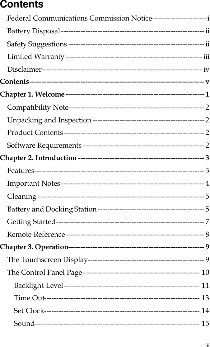  v Contents Federal Communications Commission Notice-----------------------i Battery Disposal ----------------------------------------------------------- ii Safety Suggestions -------------------------------------------------------- ii Limited Warranty -------------------------------------------------------- iii Disclaimer------------------------------------------------------------------ iv Contents------------------------------------------------------------------------ v Chapter 1. Welcome --------------------------------------------------------- 1 Compatibility Note-------------------------------------------------------- 2 Unpacking and Inspection ---------------------------------------------- 2 Product Contents---------------------------------------------------------- 2 Software Requirements -------------------------------------------------- 2 Chapter 2. Introduction ---------------------------------------------------- 3 Features---------------------------------------------------------------------- 3 Important Notes ----------------------------------------------------------- 4 Cleaning--------------------------------------------------------------------- 5 Battery and Docking Station -------------------------------------------- 5 Getting Started------------------------------------------------------------- 7 Remote Reference --------------------------------------------------------- 8 Chapter 3. Operation-------------------------------------------------------- 9 The Touchscreen Display------------------------------------------------ 9 The Control Panel Page ------------------------------------------------ 10 Backlight Level-------------------------------------------------------- 11 Time Out---------------------------------------------------------------- 13 Set Clock---------------------------------------------------------------- 14 Sound-------------------------------------------------------------------- 15  
