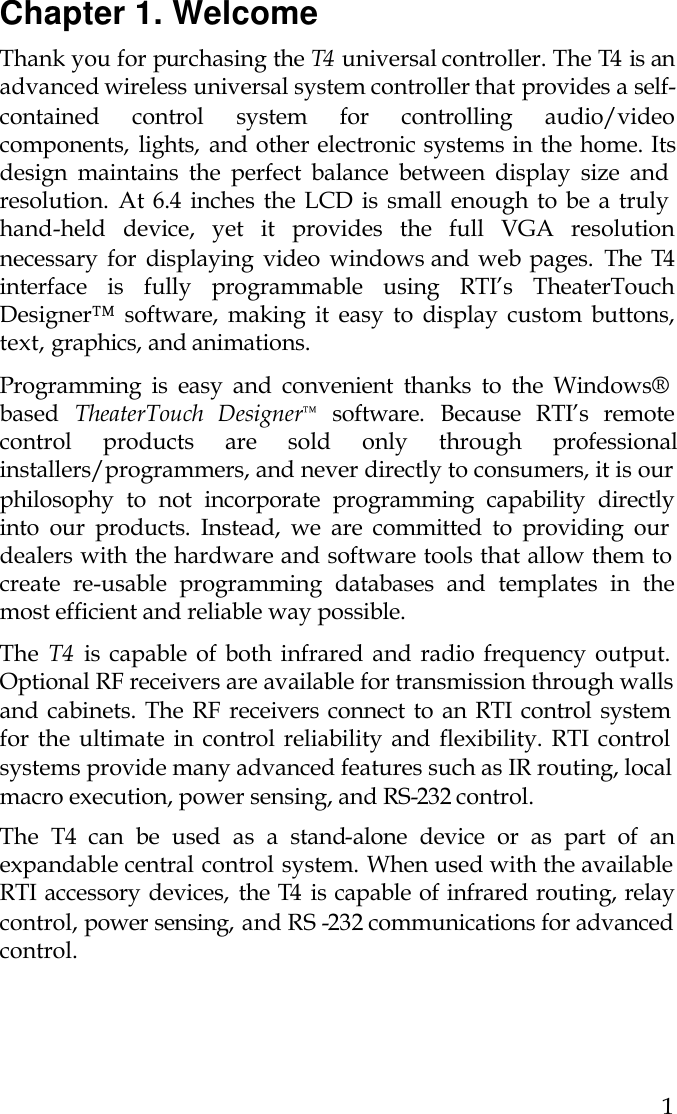  1 Chapter 1. Welcome Thank you for purchasing the T4  universal controller. The T4  is an advanced wireless universal system controller that provides a self-contained control system for controlling audio/video components, lights, and other electronic systems in the home. Its design maintains the perfect balance between display size and resolution. At 6.4 inches the LCD is small enough to be a truly hand-held device, yet it provides the full VGA resolution necessary for displaying video windows and web pages. The T4 interface is fully programmable using RTI’s TheaterTouch Designer™ software, making it easy to display custom buttons, text, graphics, and animations.  Programming is easy and convenient thanks to the Windows® based  TheaterTouch Designer™ software. Because RTI’s remote control products are sold only through professional installers/programmers, and never directly to consumers, it is our philosophy to not incorporate programming capability directly into our products. Instead, we are committed to providing our dealers with the hardware and software tools that allow them to create re-usable programming databases and templates in the most efficient and reliable way possible.  The  T4 is capable of both infrared and radio frequency output. Optional RF receivers are available for transmission through walls and cabinets. The RF receivers connect to an RTI control system for the ultimate in control reliability and flexibility. RTI control systems provide many advanced features such as IR routing, local macro execution, power sensing, and RS-232 control.  The  T4 can be used as a stand-alone device or as part of an expandable central control system. When used with the available RTI accessory devices, the T4  is capable of infrared routing, relay control, power sensing,  and RS -232 communications for advanced control.   