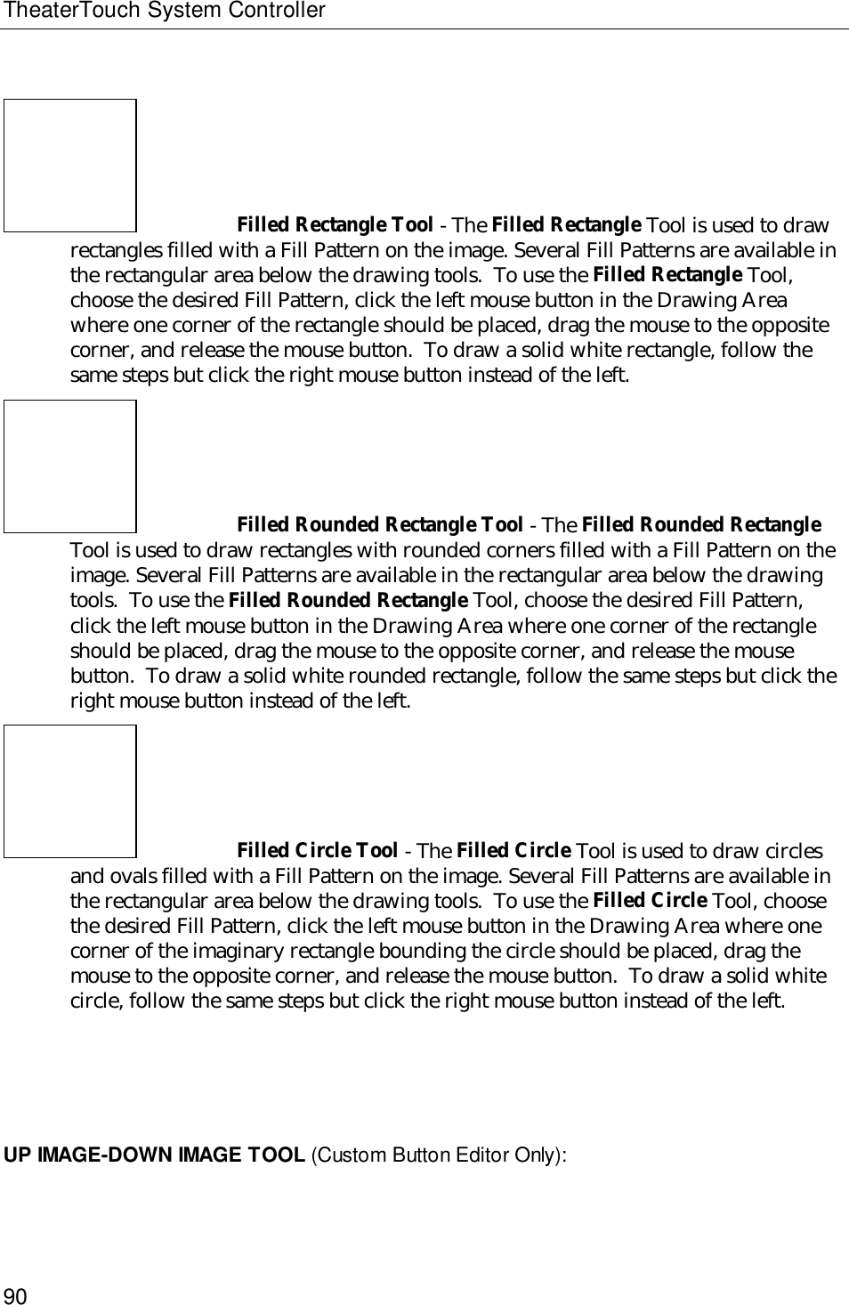 TheaterTouch System Controller90Filled Rectangle Tool - The Filled Rectangle Tool is used to drawrectangles filled with a Fill Pattern on the image. Several Fill Patterns are available inthe rectangular area below the drawing tools.  To use the Filled Rectangle Tool,choose the desired Fill Pattern, click the left mouse button in the Drawing Areawhere one corner of the rectangle should be placed, drag the mouse to the oppositecorner, and release the mouse button.  To draw a solid white rectangle, follow thesame steps but click the right mouse button instead of the left.Filled Rounded Rectangle Tool - The Filled Rounded RectangleTool is used to draw rectangles with rounded corners filled with a Fill Pattern on theimage. Several Fill Patterns are available in the rectangular area below the drawingtools.  To use the Filled Rounded Rectangle Tool, choose the desired Fill Pattern,click the left mouse button in the Drawing Area where one corner of the rectangleshould be placed, drag the mouse to the opposite corner, and release the mousebutton.  To draw a solid white rounded rectangle, follow the same steps but click theright mouse button instead of the left.Filled Circle Tool - The Filled Circle Tool is used to draw circlesand ovals filled with a Fill Pattern on the image. Several Fill Patterns are available inthe rectangular area below the drawing tools.  To use the Filled Circle Tool, choosethe desired Fill Pattern, click the left mouse button in the Drawing Area where onecorner of the imaginary rectangle bounding the circle should be placed, drag themouse to the opposite corner, and release the mouse button.  To draw a solid whitecircle, follow the same steps but click the right mouse button instead of the left.UP IMAGE-DOWN IMAGE TOOL (Custom Button Editor Only):