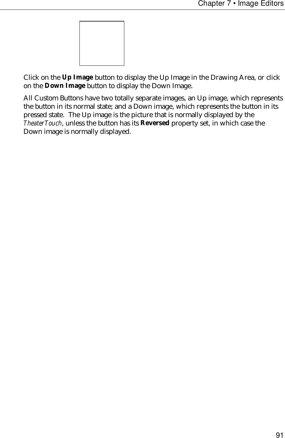 Chapter 7 • Image Editors91Click on the Up Image button to display the Up Image in the Drawing Area, or clickon the Down Image button to display the Down Image.All Custom Buttons have two totally separate images, an Up image, which representsthe button in its normal state; and a Down image, which represents the button in itspressed state.  The Up image is the picture that is normally displayed by theTheaterTouch, unless the button has its Reversed property set, in which case theDown image is normally displayed.