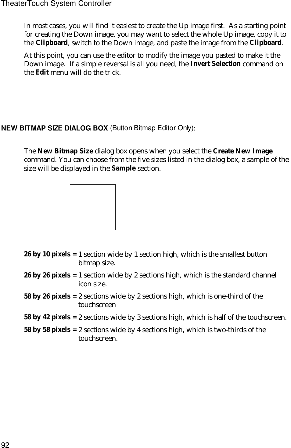 TheaterTouch System Controller92In most cases, you will find it easiest to create the Up image first.  As a starting pointfor creating the Down image, you may want to select the whole Up image, copy it tothe Clipboard, switch to the Down image, and paste the image from the Clipboard.At this point, you can use the editor to modify the image you pasted to make it theDown image.  If a simple reversal is all you need, the Invert Selection command onthe Edit menu will do the trick.NEW BITMAP SIZE DIALOG BOX (Button Bitmap Editor Only):The New Bitmap Size dialog box opens when you select the Create New Imagecommand. You can choose from the five sizes listed in the dialog box, a sample of thesize will be displayed in the Sample section.26 by 10 pixels = 1 section wide by 1 section high, which is the smallest buttonbitmap size.26 by 26 pixels = 1 section wide by 2 sections high, which is the standard channelicon size.58 by 26 pixels = 2 sections wide by 2 sections high, which is one-third of thetouchscreen58 by 42 pixels = 2 sections wide by 3 sections high, which is half of the touchscreen.58 by 58 pixels = 2 sections wide by 4 sections high, which is two-thirds of thetouchscreen.