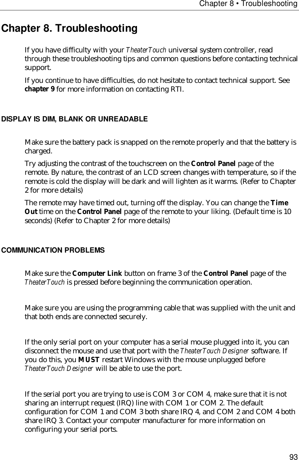 Chapter 8 • Troubleshooting93Chapter 8. TroubleshootingIf you have difficulty with your TheaterTouch universal system controller, readthrough these troubleshooting tips and common questions before contacting technicalsupport.If you continue to have difficulties, do not hesitate to contact technical support. Seechapter 9 for more information on contacting RTI.DISPLAY IS DIM, BLANK OR UNREADABLEMake sure the battery pack is snapped on the remote properly and that the battery ischarged.Try adjusting the contrast of the touchscreen on the Control Panel page of theremote. By nature, the contrast of an LCD screen changes with temperature, so if theremote is cold the display will be dark and will lighten as it warms. (Refer to Chapter2 for more details)The remote may have timed out, turning off the display. You can change the TimeOut time on the Control Panel page of the remote to your liking. (Default time is 10seconds) (Refer to Chapter 2 for more details)COMMUNICATION PROBLEMSMake sure the Computer Link button on frame 3 of the Control Panel page of theTheaterTouch is pressed before beginning the communication operation.Make sure you are using the programming cable that was supplied with the unit andthat both ends are connected securely.If the only serial port on your computer has a serial mouse plugged into it, you candisconnect the mouse and use that port with the TheaterTouch Designer software. Ifyou do this, you MUST restart Windows with the mouse unplugged beforeTheaterTouch Designer will be able to use the port.If the serial port you are trying to use is COM 3 or COM 4, make sure that it is notsharing an interrupt request (IRQ) line with COM 1 or COM 2. The defaultconfiguration for COM 1 and COM 3 both share IRQ 4, and COM 2 and COM 4 bothshare IRQ 3. Contact your computer manufacturer for more information onconfiguring your serial ports.