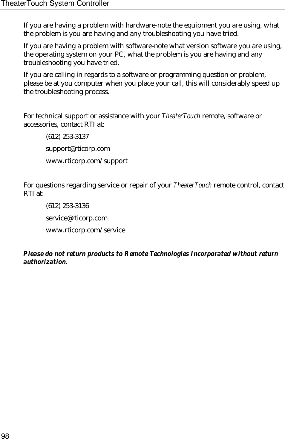 TheaterTouch System Controller98If you are having a problem with hardware-note the equipment you are using, whatthe problem is you are having and any troubleshooting you have tried.If you are having a problem with software-note what version software you are using,the operating system on your PC, what the problem is you are having and anytroubleshooting you have tried.If you are calling in regards to a software or programming question or problem,please be at you computer when you place your call, this will considerably speed upthe troubleshooting process.For technical support or assistance with your TheaterTouch remote, software oraccessories, contact RTI at:(612) 253-3137support@rticorp.comwww.rticorp.com/supportFor questions regarding service or repair of your TheaterTouch remote control, contactRTI at:(612) 253-3136service@rticorp.comwww.rticorp.com/servicePlease do not return products to Remote Technologies Incorporated without returnauthorization.