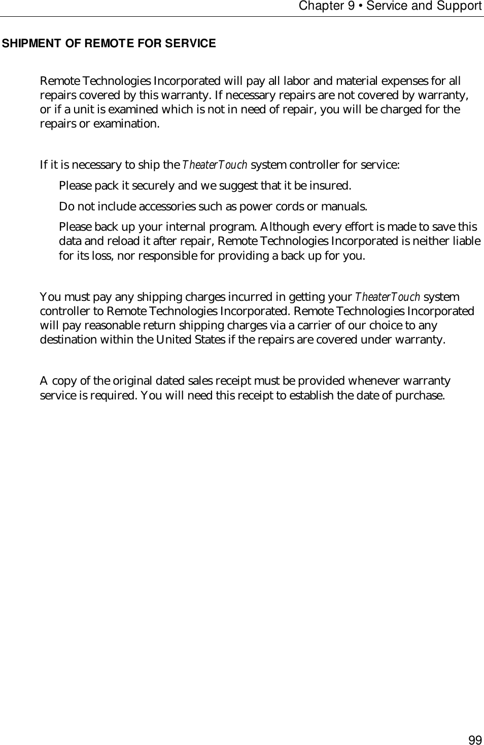 Chapter 9 • Service and Support99SHIPMENT OF REMOTE FOR SERVICERemote Technologies Incorporated will pay all labor and material expenses for allrepairs covered by this warranty. If necessary repairs are not covered by warranty,or if a unit is examined which is not in need of repair, you will be charged for therepairs or examination.If it is necessary to ship the TheaterTouch system controller for service: Please pack it securely and we suggest that it be insured.Do not include accessories such as power cords or manuals.Please back up your internal program. Although every effort is made to save thisdata and reload it after repair, Remote Technologies Incorporated is neither liablefor its loss, nor responsible for providing a back up for you.You must pay any shipping charges incurred in getting your TheaterTouch systemcontroller to Remote Technologies Incorporated. Remote Technologies Incorporatedwill pay reasonable return shipping charges via a carrier of our choice to anydestination within the United States if the repairs are covered under warranty.A copy of the original dated sales receipt must be provided whenever warrantyservice is required. You will need this receipt to establish the date of purchase.