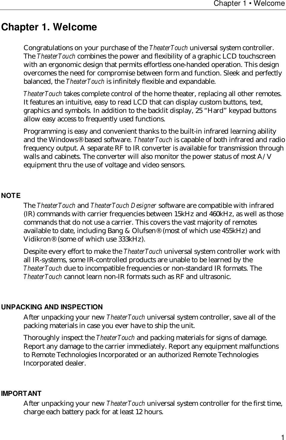 Chapter 1 • Welcome1Chapter 1. WelcomeCongratulations on your purchase of the TheaterTouch universal system controller.The TheaterTouch combines the power and flexibility of a graphic LCD touchscreenwith an ergonomic design that permits effortless one-handed operation. This designovercomes the need for compromise between form and function. Sleek and perfectlybalanced, the TheaterTouch is infinitely flexible and expandable.TheaterTouch takes complete control of the home theater, replacing all other remotes.It features an intuitive, easy to read LCD that can display custom buttons, text,graphics and symbols. In addition to the backlit display, 25 “Hard” keypad buttonsallow easy access to frequently used functions.Programming is easy and convenient thanks to the built-in infrared learning abilityand the Windows® based software. TheaterTouch is capable of both infrared and radiofrequency output. A separate RF to IR converter is available for transmission throughwalls and cabinets. The converter will also monitor the power status of most A/Vequipment thru the use of voltage and video sensors.NOTE The TheaterTouch and TheaterTouch Designer software are compatible with infrared(IR) commands with carrier frequencies between 15kHz and 460kHz, as well as thosecommands that do not use a carrier. This covers the vast majority of remotesavailable to date, including Bang &amp; Olufsen® (most of which use 455kHz) andVidikron® (some of which use 333kHz).Despite every effort to make the TheaterTouch universal system controller work withall IR-systems, some IR-controlled products are unable to be learned by theTheaterTouch due to incompatible frequencies or non-standard IR formats. TheTheaterTouch cannot learn non-IR formats such as RF and ultrasonic.UNPACKING AND INSPECTIONAfter unpacking your new TheaterTouch universal system controller, save all of thepacking materials in case you ever have to ship the unit.Thoroughly inspect the TheaterTouch and packing materials for signs of damage.Report any damage to the carrier immediately. Report any equipment malfunctionsto Remote Technologies Incorporated or an authorized Remote TechnologiesIncorporated dealer.IMPORTANTAfter unpacking your new TheaterTouch universal system controller for the first time,charge each battery pack for at least 12 hours.