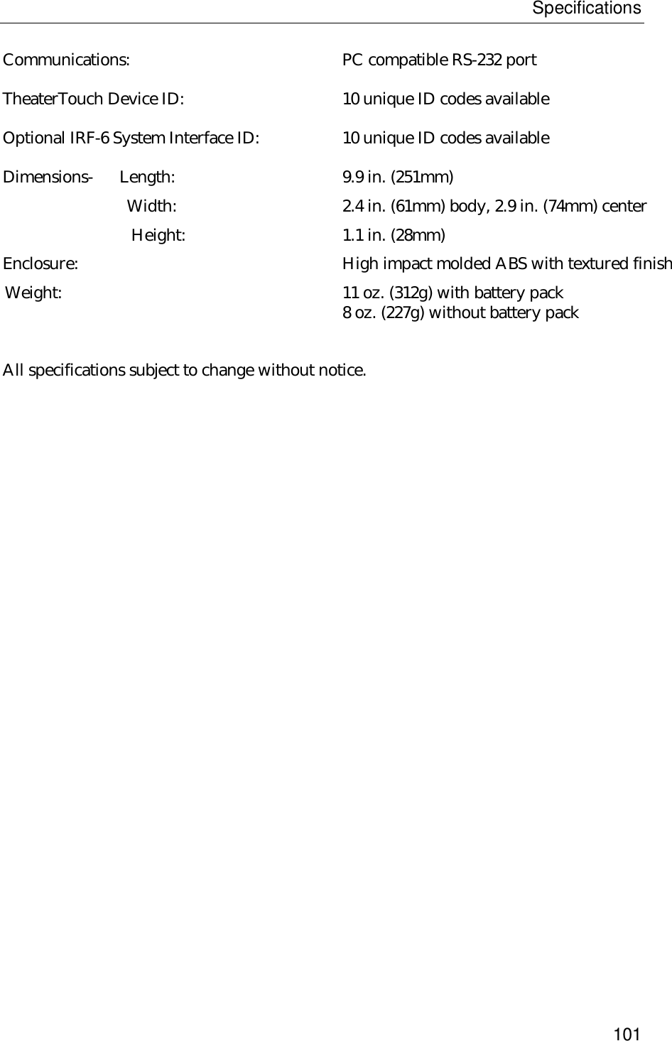 Specifications101Communications: PC compatible RS-232 portTheaterTouch Device ID: 10 unique ID codes availableOptional IRF-6 System Interface ID: 10 unique ID codes availableDimensions-      Length: 9.9 in. (251mm)       Width: 2.4 in. (61mm) body, 2.9 in. (74mm) center                             Height:  1.1 in. (28mm)Enclosure: High impact molded ABS with textured finish  Weight: 11 oz. (312g) with battery pack 8 oz. (227g) without battery packAll specifications subject to change without notice.