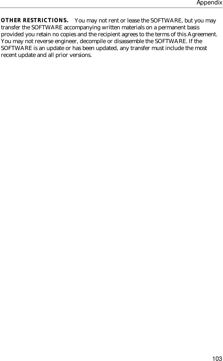 Appendix103OTHER RESTRICTIONS.    You may not rent or lease the SOFTWARE, but you maytransfer the SOFTWARE accompanying written materials on a permanent basisprovided you retain no copies and the recipient agrees to the terms of this Agreement.You may not reverse engineer, decompile or disassemble the SOFTWARE. If theSOFTWARE is an update or has been updated, any transfer must include the mostrecent update and all prior versions.