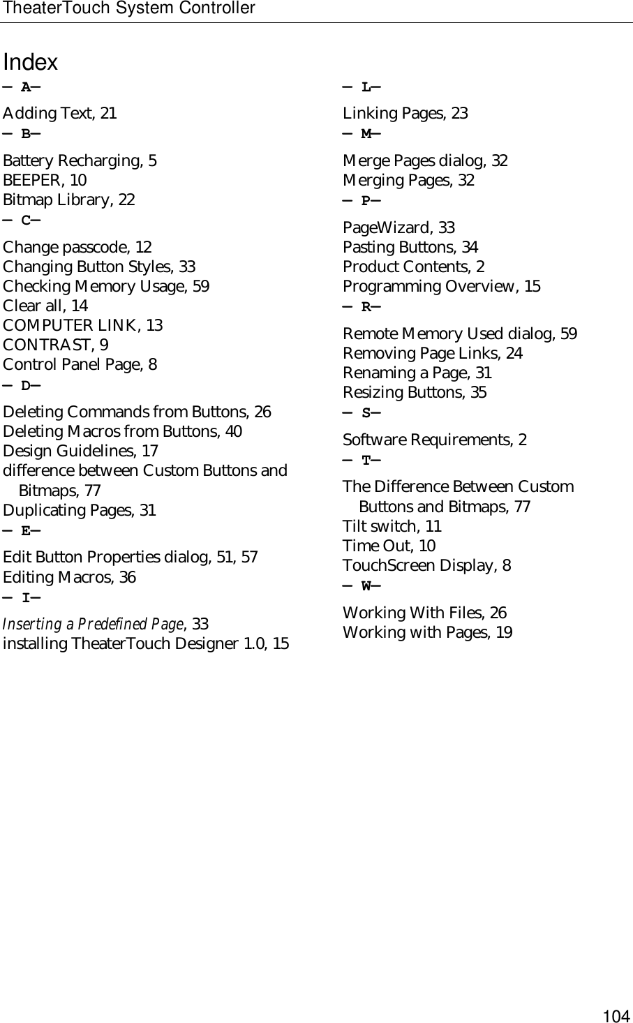 TheaterTouch System Controller104Index—A—Adding Text, 21—B—Battery Recharging, 5BEEPER, 10Bitmap Library, 22—C—Change passcode, 12Changing Button Styles, 33Checking Memory Usage, 59Clear all, 14COMPUTER LINK, 13CONTRAST, 9Control Panel Page, 8—D—Deleting Commands from Buttons, 26Deleting Macros from Buttons, 40Design Guidelines, 17difference between Custom Buttons andBitmaps, 77Duplicating Pages, 31—E—Edit Button Properties dialog, 51, 57Editing Macros, 36—I—Inserting a Predefined Page, 33installing TheaterTouch Designer 1.0, 15—L—Linking Pages, 23—M—Merge Pages dialog, 32Merging Pages, 32—P—PageWizard, 33Pasting Buttons, 34Product Contents, 2Programming Overview, 15—R—Remote Memory Used dialog, 59Removing Page Links, 24Renaming a Page, 31Resizing Buttons, 35—S—Software Requirements, 2—T—The Difference Between CustomButtons and Bitmaps, 77Tilt switch, 11Time Out, 10TouchScreen Display, 8—W—Working With Files, 26Working with Pages, 19