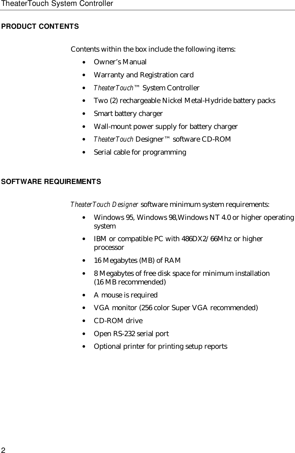 TheaterTouch System Controller2PRODUCT CONTENTSContents within the box include the following items:• Owner’s Manual• Warranty and Registration card• TheaterTouch™ System Controller• Two (2) rechargeable Nickel Metal-Hydride battery packs• Smart battery charger• Wall-mount power supply for battery charger• TheaterTouch Designer™ software CD-ROM• Serial cable for programmingSOFTWARE REQUIREMENTSTheaterTouch Designer software minimum system requirements:• Windows 95, Windows 98,Windows NT 4.0 or higher operatingsystem• IBM or compatible PC with 486DX2/66Mhz or higherprocessor• 16 Megabytes (MB) of RAM• 8 Megabytes of free disk space for minimum installation(16 MB recommended)• A mouse is required• VGA monitor (256 color Super VGA recommended)• CD-ROM drive• Open RS-232 serial port• Optional printer for printing setup reports