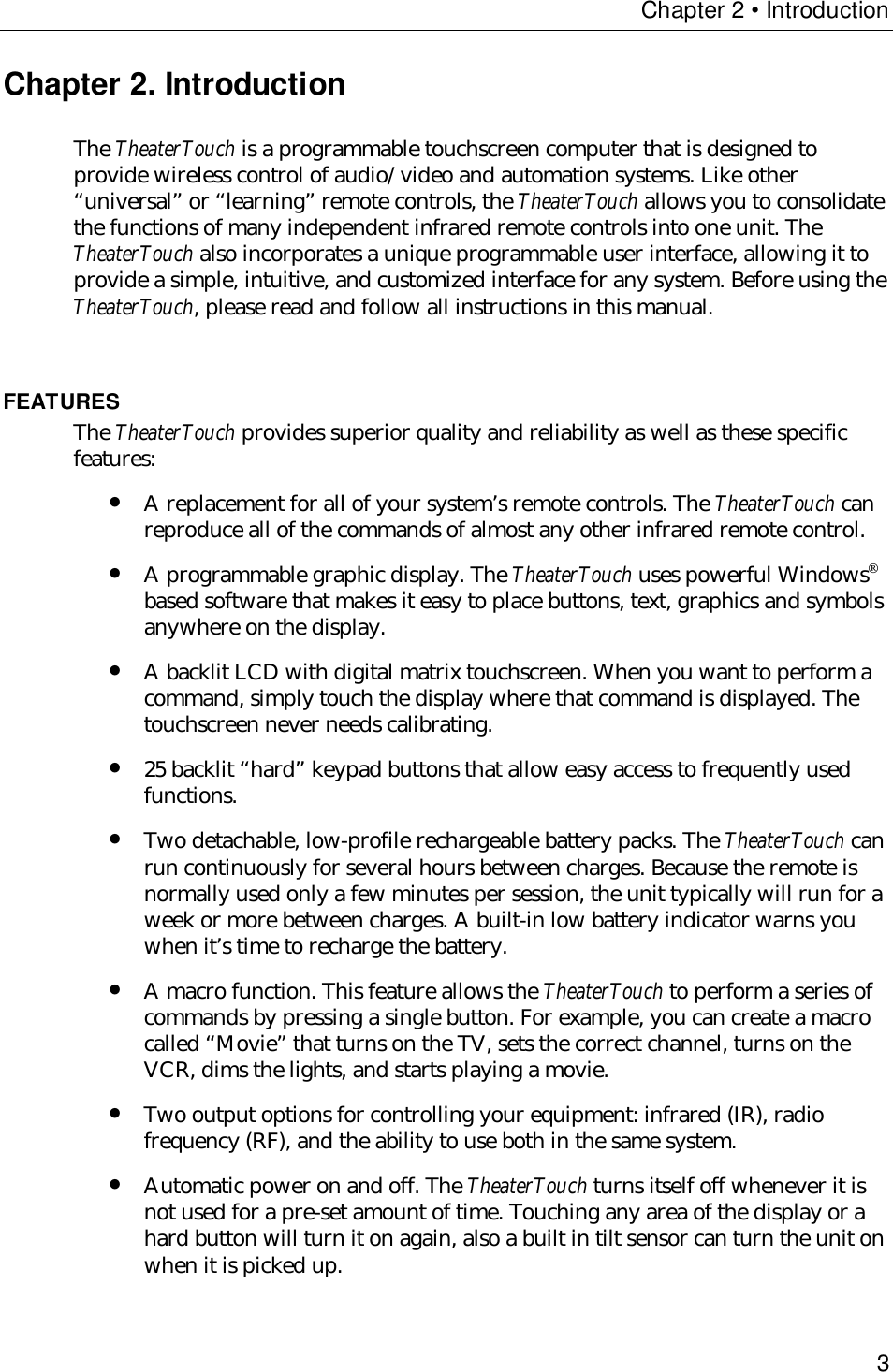 Chapter 2 • Introduction3Chapter 2. IntroductionThe TheaterTouch is a programmable touchscreen computer that is designed toprovide wireless control of audio/video and automation systems. Like other“universal” or “learning” remote controls, the TheaterTouch allows you to consolidatethe functions of many independent infrared remote controls into one unit. TheTheaterTouch also incorporates a unique programmable user interface, allowing it toprovide a simple, intuitive, and customized interface for any system. Before using theTheaterTouch, please read and follow all instructions in this manual.FEATURESThe TheaterTouch provides superior quality and reliability as well as these specificfeatures:• A replacement for all of your system’s remote controls. The TheaterTouch canreproduce all of the commands of almost any other infrared remote control.• A programmable graphic display. The TheaterTouch uses powerful Windowsbased software that makes it easy to place buttons, text, graphics and symbolsanywhere on the display.• A backlit LCD with digital matrix touchscreen. When you want to perform acommand, simply touch the display where that command is displayed. Thetouchscreen never needs calibrating.• 25 backlit “hard” keypad buttons that allow easy access to frequently usedfunctions.• Two detachable, low-profile rechargeable battery packs. The TheaterTouch canrun continuously for several hours between charges. Because the remote isnormally used only a few minutes per session, the unit typically will run for aweek or more between charges. A built-in low battery indicator warns youwhen it’s time to recharge the battery.• A macro function. This feature allows the TheaterTouch to perform a series ofcommands by pressing a single button. For example, you can create a macrocalled “Movie” that turns on the TV, sets the correct channel, turns on theVCR, dims the lights, and starts playing a movie.• Two output options for controlling your equipment: infrared (IR), radiofrequency (RF), and the ability to use both in the same system.• Automatic power on and off. The TheaterTouch turns itself off whenever it isnot used for a pre-set amount of time. Touching any area of the display or ahard button will turn it on again, also a built in tilt sensor can turn the unit onwhen it is picked up.