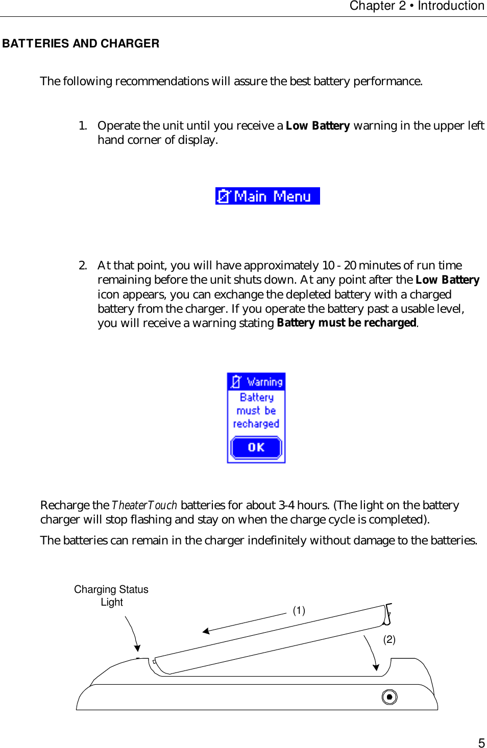 Chapter 2 • Introduction5BATTERIES AND CHARGERThe following recommendations will assure the best battery performance.1. Operate the unit until you receive a Low Battery warning in the upper lefthand corner of display.                               2. At that point, you will have approximately 10 - 20 minutes of run timeremaining before the unit shuts down. At any point after the Low Batteryicon appears, you can exchange the depleted battery with a chargedbattery from the charger. If you operate the battery past a usable level,you will receive a warning stating Battery must be recharged.                                  Recharge the TheaterTouch batteries for about 3-4 hours. (The light on the batterycharger will stop flashing and stay on when the charge cycle is completed).The batteries can remain in the charger indefinitely without damage to the batteries.      Charging StatusLight (1)(2)