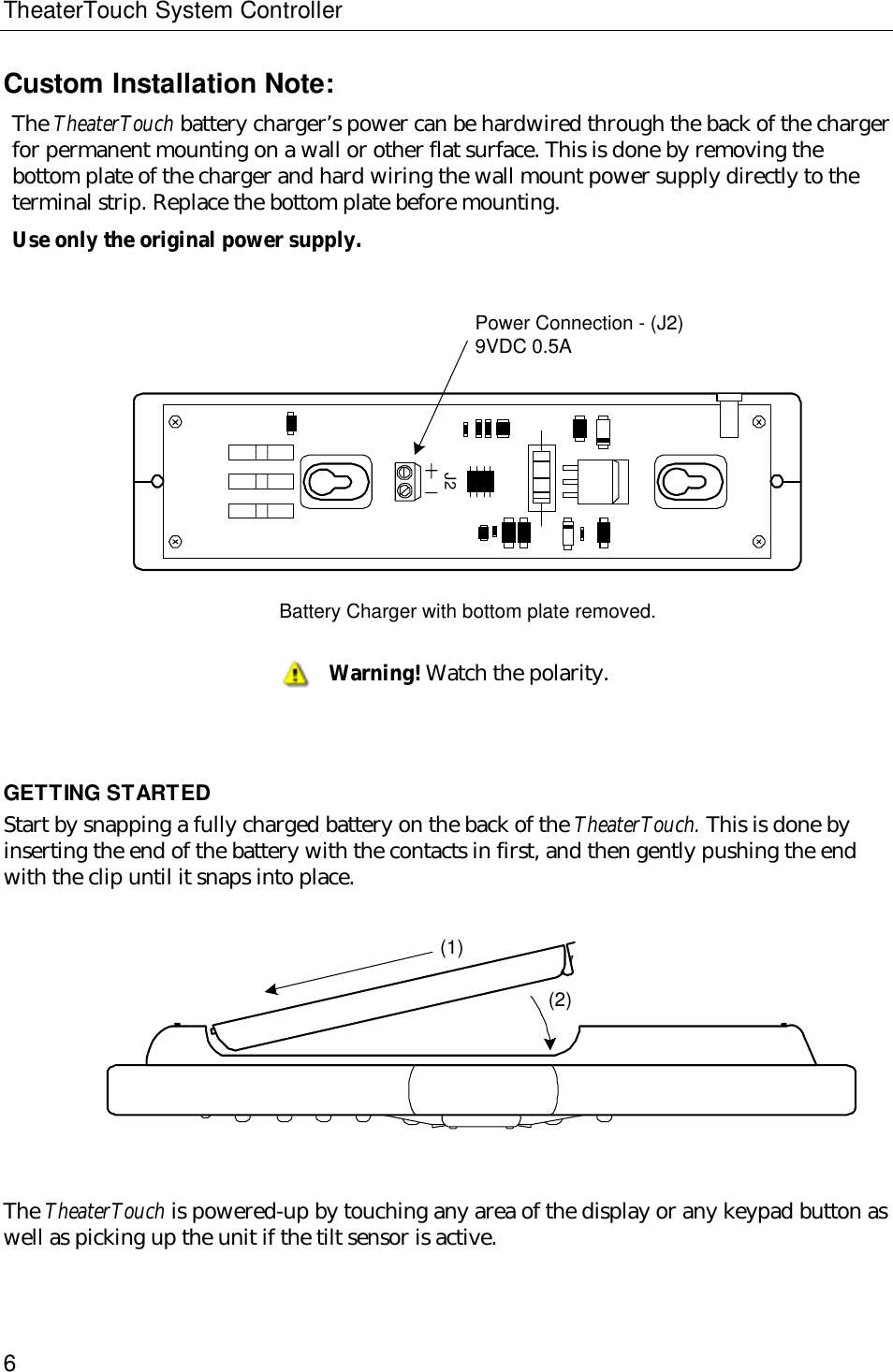 TheaterTouch System Controller6Custom Installation Note:The TheaterTouch battery charger’s power can be hardwired through the back of the chargerfor permanent mounting on a wall or other flat surface. This is done by removing thebottom plate of the charger and hard wiring the wall mount power supply directly to theterminal strip. Replace the bottom plate before mounting.Use only the original power supply.                    J2Power Connection - (J2)9VDC 0.5ABattery Charger with bottom plate removed.GETTING STARTEDStart by snapping a fully charged battery on the back of the TheaterTouch. This is done byinserting the end of the battery with the contacts in first, and then gently pushing the endwith the clip until it snaps into place.     (1)(2)The TheaterTouch is powered-up by touching any area of the display or any keypad button aswell as picking up the unit if the tilt sensor is active.Warning! Watch the polarity.