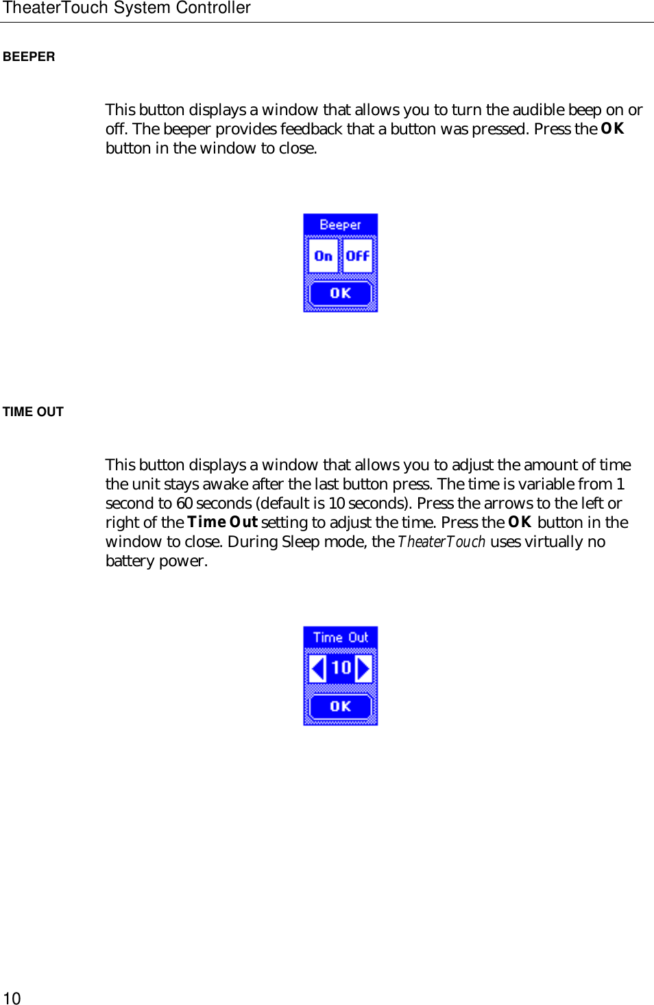 TheaterTouch System Controller10BEEPERThis button displays a window that allows you to turn the audible beep on oroff. The beeper provides feedback that a button was pressed. Press the OKbutton in the window to close.                                  TIME OUTThis button displays a window that allows you to adjust the amount of timethe unit stays awake after the last button press. The time is variable from 1second to 60 seconds (default is 10 seconds). Press the arrows to the left orright of the Time Out setting to adjust the time. Press the OK button in thewindow to close. During Sleep mode, the TheaterTouch uses virtually nobattery power.                                  