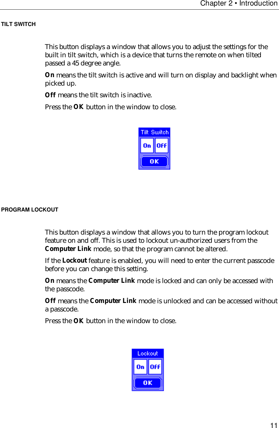 Chapter 2 • Introduction11TILT SWITCHThis button displays a window that allows you to adjust the settings for thebuilt in tilt switch, which is a device that turns the remote on when tiltedpassed a 45 degree angle.On means the tilt switch is active and will turn on display and backlight whenpicked up.Off means the tilt switch is inactive.Press the OK button in the window to close.                                       PROGRAM LOCKOUTThis button displays a window that allows you to turn the program lockoutfeature on and off. This is used to lockout un-authorized users from theComputer Link mode, so that the program cannot be altered.If the Lockout feature is enabled, you will need to enter the current passcodebefore you can change this setting.On means the Computer Link mode is locked and can only be accessed withthe passcode.Off means the Computer Link mode is unlocked and can be accessed withouta passcode.Press the OK button in the window to close.          