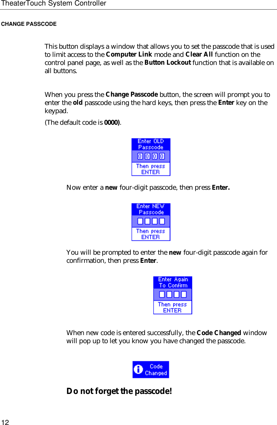 TheaterTouch System Controller12CHANGE PASSCODEThis button displays a window that allows you to set the passcode that is usedto limit access to the Computer Link mode and Clear All function on thecontrol panel page, as well as the Button Lockout function that is available onall buttons.When you press the Change Passcode button, the screen will prompt you toenter the old passcode using the hard keys, then press the Enter key on thekeypad.(The default code is 0000).Now enter a new four-digit passcode, then press Enter.You will be prompted to enter the new four-digit passcode again forconfirmation, then press Enter.                         When new code is entered successfully, the Code Changed windowwill pop up to let you know you have changed the passcode.              Do not forget the passcode!