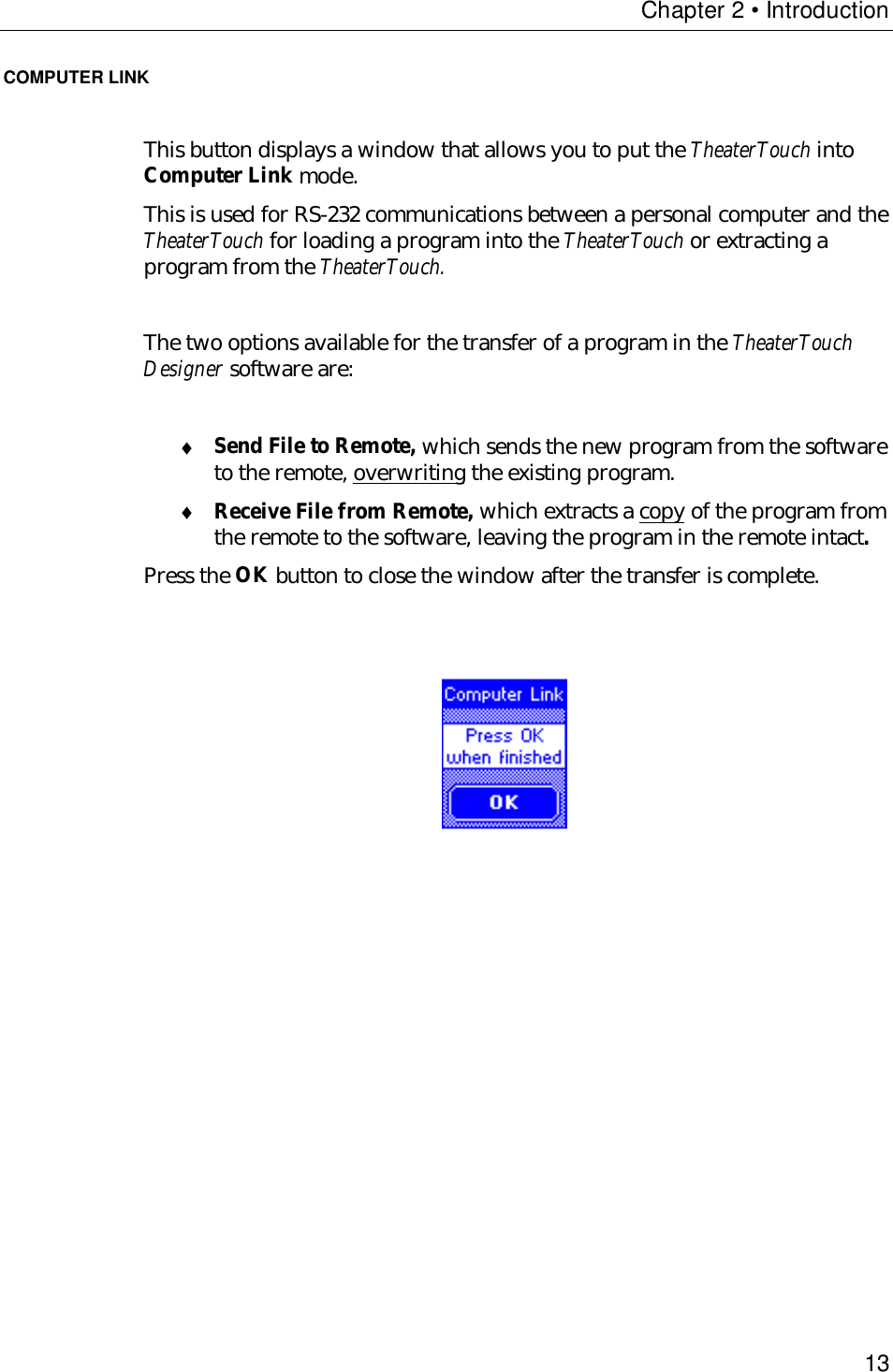 Chapter 2 • Introduction13COMPUTER LINKThis button displays a window that allows you to put the TheaterTouch intoComputer Link mode.This is used for RS-232 communications between a personal computer and theTheaterTouch for loading a program into the TheaterTouch or extracting aprogram from the TheaterTouch.The two options available for the transfer of a program in the TheaterTouchDesigner software are:♦ Send File to Remote, which sends the new program from the softwareto the remote, overwriting the existing program.♦ Receive File from Remote, which extracts a copy of the program fromthe remote to the software, leaving the program in the remote intact.Press the OK button to close the window after the transfer is complete.                                       