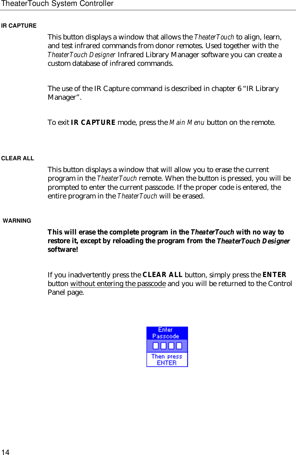 TheaterTouch System Controller14IR CAPTUREThis button displays a window that allows the TheaterTouch to align, learn,and test infrared commands from donor remotes. Used together with theTheaterTouch Designer Infrared Library Manager software you can create acustom database of infrared commands.The use of the IR Capture command is described in chapter 6 “IR LibraryManager”.To exit IR CAPTURE mode, press the Main Menu button on the remote.CLEAR ALLThis button displays a window that will allow you to erase the currentprogram in the TheaterTouch remote. When the button is pressed, you will beprompted to enter the current passcode. If the proper code is entered, theentire program in the TheaterTouch will be erased. WARNINGThis will erase the complete program in the TheaterTouch with no way torestore it, except by reloading the program from the TheaterTouch Designersoftware!If you inadvertently press the CLEAR ALL button, simply press the ENTERbutton without entering the passcode and you will be returned to the ControlPanel page.                                       