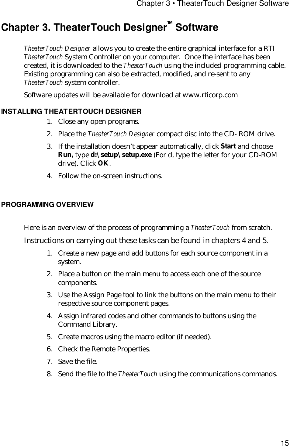 Chapter 3 • TheaterTouch Designer Software15Chapter 3. TheaterTouch Designer SoftwareTheaterTouch Designer allows you to create the entire graphical interface for a RTITheaterTouch System Controller on your computer.  Once the interface has beencreated, it is downloaded to the TheaterTouch using the included programming cable.Existing programming can also be extracted, modified, and re-sent to anyTheaterTouch system controller.Software updates will be available for download at www.rticorp.comINSTALLING THEATERTOUCH DESIGNER1. Close any open programs.2. Place the TheaterTouch Designer compact disc into the CD- ROM drive.3. If the installation doesn’t appear automatically, click Start and chooseRun, type d:\setup\setup.exe (For d, type the letter for your CD-ROMdrive). Click OK.4. Follow the on-screen instructions.PROGRAMMING OVERVIEWHere is an overview of the process of programming a TheaterTouch from scratch.Instructions on carrying out these tasks can be found in chapters 4 and 5. 1. Create a new page and add buttons for each source component in asystem.2. Place a button on the main menu to access each one of the sourcecomponents.3. Use the Assign Page tool to link the buttons on the main menu to theirrespective source component pages.4. Assign infrared codes and other commands to buttons using theCommand Library.5. Create macros using the macro editor (if needed).6. Check the Remote Properties.7. Save the file.8. Send the file to the TheaterTouch using the communications commands.