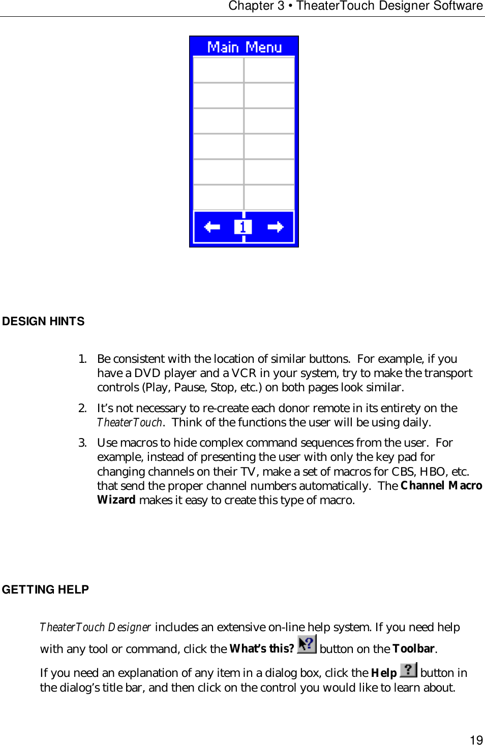 Chapter 3 • TheaterTouch Designer Software19                       DESIGN HINTS1. Be consistent with the location of similar buttons.  For example, if youhave a DVD player and a VCR in your system, try to make the transportcontrols (Play, Pause, Stop, etc.) on both pages look similar.2. It’s not necessary to re-create each donor remote in its entirety on theTheaterTouch.  Think of the functions the user will be using daily.3. Use macros to hide complex command sequences from the user.  Forexample, instead of presenting the user with only the key pad forchanging channels on their TV, make a set of macros for CBS, HBO, etc.that send the proper channel numbers automatically.  The Channel MacroWizard makes it easy to create this type of macro.GETTING HELPTheaterTouch Designer includes an extensive on-line help system. If you need helpwith any tool or command, click the What’s this?  button on the Toolbar.If you need an explanation of any item in a dialog box, click the Help   button inthe dialog’s title bar, and then click on the control you would like to learn about.