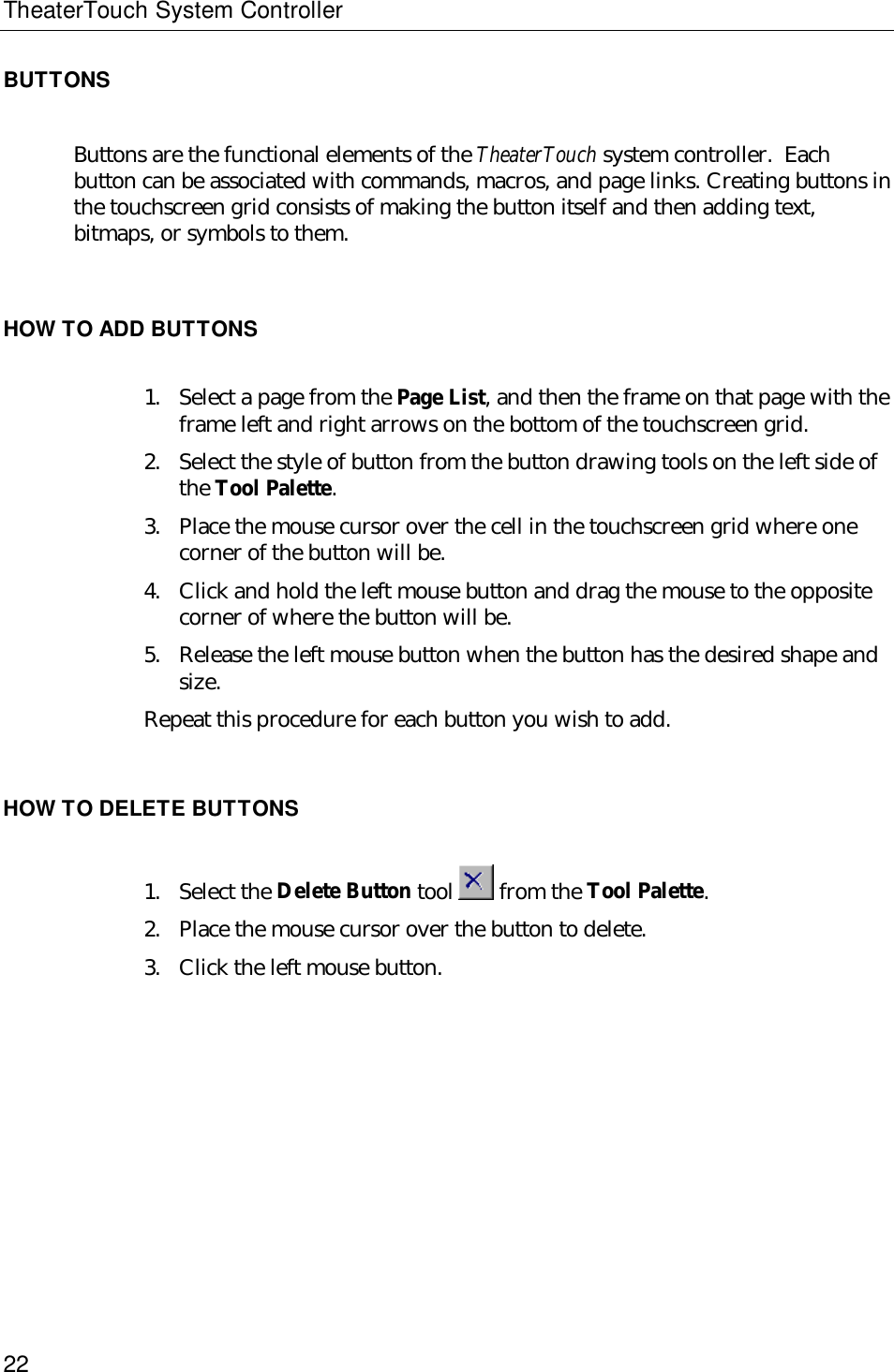 TheaterTouch System Controller22BUTTONSButtons are the functional elements of the TheaterTouch system controller.  Eachbutton can be associated with commands, macros, and page links. Creating buttons inthe touchscreen grid consists of making the button itself and then adding text,bitmaps, or symbols to them.HOW TO ADD BUTTONS1. Select a page from the Page List, and then the frame on that page with theframe left and right arrows on the bottom of the touchscreen grid.2. Select the style of button from the button drawing tools on the left side ofthe Tool Palette.3. Place the mouse cursor over the cell in the touchscreen grid where onecorner of the button will be.4. Click and hold the left mouse button and drag the mouse to the oppositecorner of where the button will be.5. Release the left mouse button when the button has the desired shape andsize.Repeat this procedure for each button you wish to add.HOW TO DELETE BUTTONS1. Select the Delete Button tool  from the Tool Palette.2. Place the mouse cursor over the button to delete.3. Click the left mouse button.