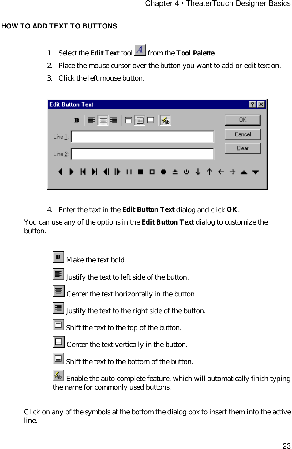 Chapter 4 • TheaterTouch Designer Basics23HOW TO ADD TEXT TO BUTTONS1. Select the Edit Text tool   from the Tool Palette.2. Place the mouse cursor over the button you want to add or edit text on.3. Click the left mouse button.4. Enter the text in the Edit Button Text dialog and click OK.You can use any of the options in the Edit Button Text dialog to customize thebutton. Make the text bold. Justify the text to left side of the button. Center the text horizontally in the button. Justify the text to the right side of the button. Shift the text to the top of the button. Center the text vertically in the button. Shift the text to the bottom of the button. Enable the auto-complete feature, which will automatically finish typingthe name for commonly used buttons.Click on any of the symbols at the bottom the dialog box to insert them into the activeline.