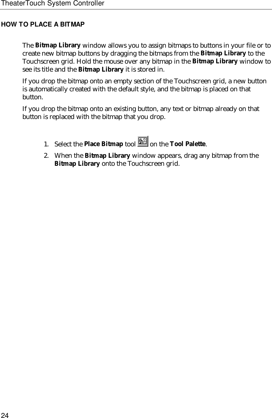 TheaterTouch System Controller24HOW TO PLACE A BITMAPThe Bitmap Library window allows you to assign bitmaps to buttons in your file or tocreate new bitmap buttons by dragging the bitmaps from the Bitmap Library to theTouchscreen grid. Hold the mouse over any bitmap in the Bitmap Library window tosee its title and the Bitmap Library it is stored in.If you drop the bitmap onto an empty section of the Touchscreen grid, a new buttonis automatically created with the default style, and the bitmap is placed on thatbutton.If you drop the bitmap onto an existing button, any text or bitmap already on thatbutton is replaced with the bitmap that you drop.1. Select the Place Bitmap tool   on the Tool Palette.2. When the Bitmap Library window appears, drag any bitmap from theBitmap Library onto the Touchscreen grid.