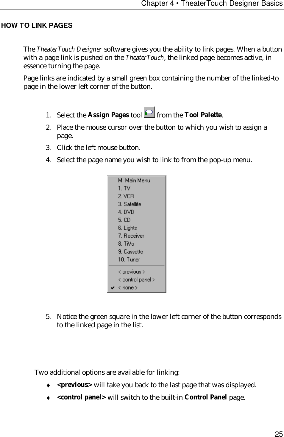 Chapter 4 • TheaterTouch Designer Basics25HOW TO LINK PAGESThe TheaterTouch Designer software gives you the ability to link pages. When a buttonwith a page link is pushed on the TheaterTouch, the linked page becomes active, inessence turning the page.Page links are indicated by a small green box containing the number of the linked-topage in the lower left corner of the button.1. Select the Assign Pages tool   from the Tool Palette.2. Place the mouse cursor over the button to which you wish to assign apage.3. Click the left mouse button.4. Select the page name you wish to link to from the pop-up menu.                     5. Notice the green square in the lower left corner of the button correspondsto the linked page in the list.Two additional options are available for linking:♦ &lt;previous&gt; will take you back to the last page that was displayed.♦ &lt;control panel&gt; will switch to the built-in Control Panel page.