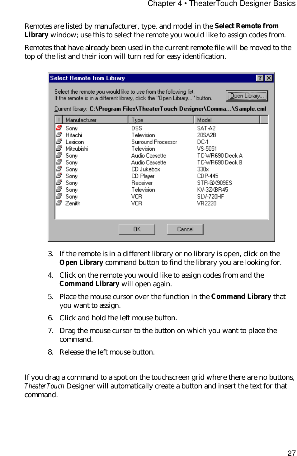 Chapter 4 • TheaterTouch Designer Basics27Remotes are listed by manufacturer, type, and model in the Select Remote fromLibrary window; use this to select the remote you would like to assign codes from.Remotes that have already been used in the current remote file will be moved to thetop of the list and their icon will turn red for easy identification.3. If the remote is in a different library or no library is open, click on theOpen Library command button to find the library you are looking for.4. Click on the remote you would like to assign codes from and theCommand Library will open again.5. Place the mouse cursor over the function in the Command Library thatyou want to assign.6. Click and hold the left mouse button.7. Drag the mouse cursor to the button on which you want to place thecommand.8. Release the left mouse button.If you drag a command to a spot on the touchscreen grid where there are no buttons,TheaterTouch Designer will automatically create a button and insert the text for thatcommand.