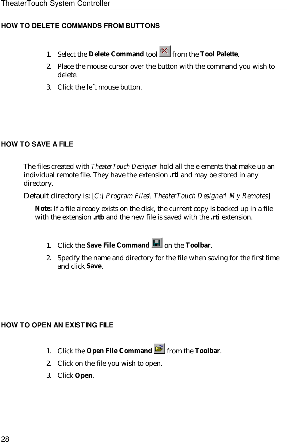 TheaterTouch System Controller28HOW TO DELETE COMMANDS FROM BUTTONS1. Select the Delete Command tool   from the Tool Palette.2. Place the mouse cursor over the button with the command you wish todelete.3. Click the left mouse button.HOW TO SAVE A FILEThe files created with TheaterTouch Designer hold all the elements that make up anindividual remote file. They have the extension .rti and may be stored in anydirectory.Default directory is: [C:\Program Files\TheaterTouch Designer\My Remotes]Note: If a file already exists on the disk, the current copy is backed up in a filewith the extension .rtb and the new file is saved with the .rti extension.1. Click the Save File Command  on the Toolbar.2. Specify the name and directory for the file when saving for the first timeand click Save.HOW TO OPEN AN EXISTING FILE1. Click the Open File Command   from the Toolbar.2. Click on the file you wish to open.3. Click Open.