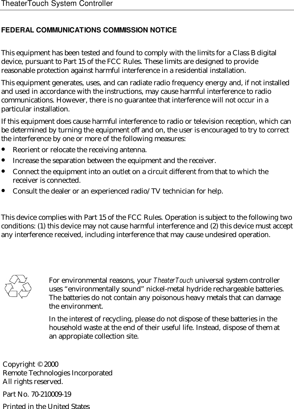TheaterTouch System ControllerFEDERAL COMMUNICATIONS COMMISSION NOTICEThis equipment has been tested and found to comply with the limits for a Class B digitaldevice, pursuant to Part 15 of the FCC Rules. These limits are designed to providereasonable protection against harmful interference in a residential installation.This equipment generates, uses, and can radiate radio frequency energy and, if not installedand used in accordance with the instructions, may cause harmful interference to radiocommunications. However, there is no guarantee that interference will not occur in aparticular installation.If this equipment does cause harmful interference to radio or television reception, which canbe determined by turning the equipment off and on, the user is encouraged to try to correctthe interference by one or more of the following measures:• Reorient or relocate the receiving antenna.• Increase the separation between the equipment and the receiver.• Connect the equipment into an outlet on a circuit different from that to which thereceiver is connected.• Consult the dealer or an experienced radio/TV technician for help.This device complies with Part 15 of the FCC Rules. Operation is subject to the following twoconditions: (1) this device may not cause harmful interference and (2) this device must acceptany interference received, including interference that may cause undesired operation.For environmental reasons, your TheaterTouch universal system controlleruses “environmentally sound” nickel-metal hydride rechargeable batteries.The batteries do not contain any poisonous heavy metals that can damagethe environment.In the interest of recycling, please do not dispose of these batteries in thehousehold waste at the end of their useful life. Instead, dispose of them atan appropiate collection site.Copyright © 2000Remote Technologies IncorporatedAll rights reserved.Part No. 70-210009-19Printed in the United States