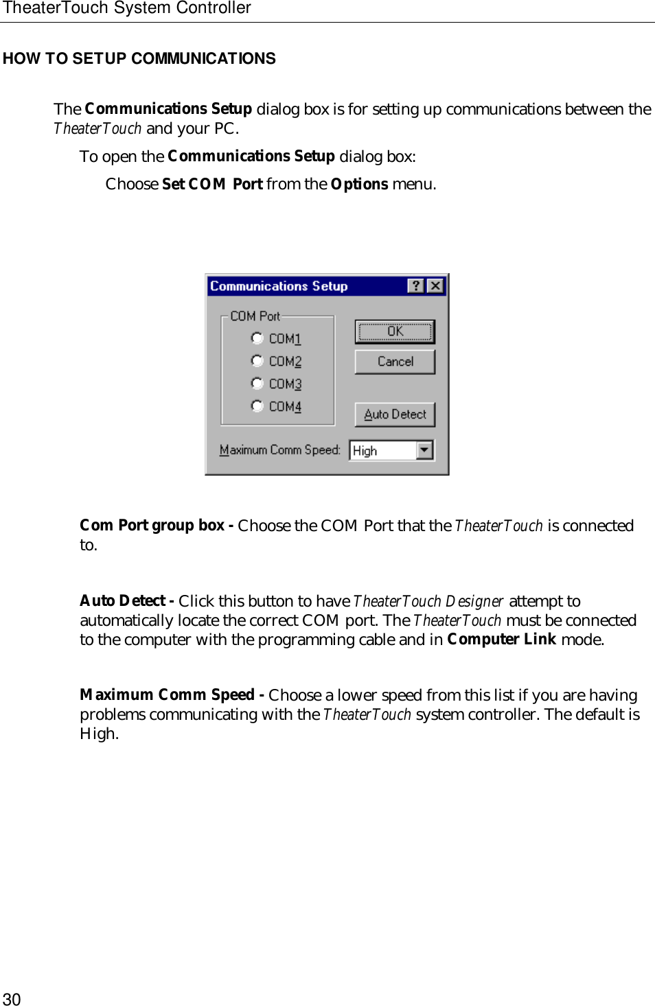 TheaterTouch System Controller30HOW TO SETUP COMMUNICATIONSThe Communications Setup dialog box is for setting up communications between theTheaterTouch and your PC.To open the Communications Setup dialog box:Choose Set COM Port from the Options menu.Com Port group box - Choose the COM Port that the TheaterTouch is connectedto.Auto Detect - Click this button to have TheaterTouch Designer attempt toautomatically locate the correct COM port. The TheaterTouch must be connectedto the computer with the programming cable and in Computer Link mode.Maximum Comm Speed - Choose a lower speed from this list if you are havingproblems communicating with the TheaterTouch system controller. The default isHigh.