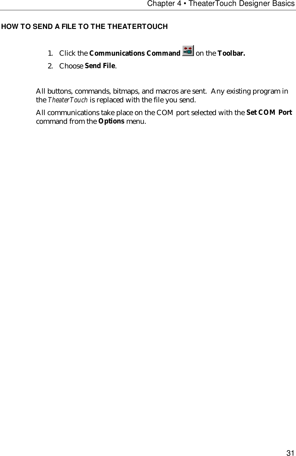 Chapter 4 • TheaterTouch Designer Basics31HOW TO SEND A FILE TO THE THEATERTOUCH1. Click the Communications Command  on the Toolbar.2. Choose Send File.All buttons, commands, bitmaps, and macros are sent.  Any existing program inthe TheaterTouch is replaced with the file you send.All communications take place on the COM port selected with the Set COM Portcommand from the Options menu.