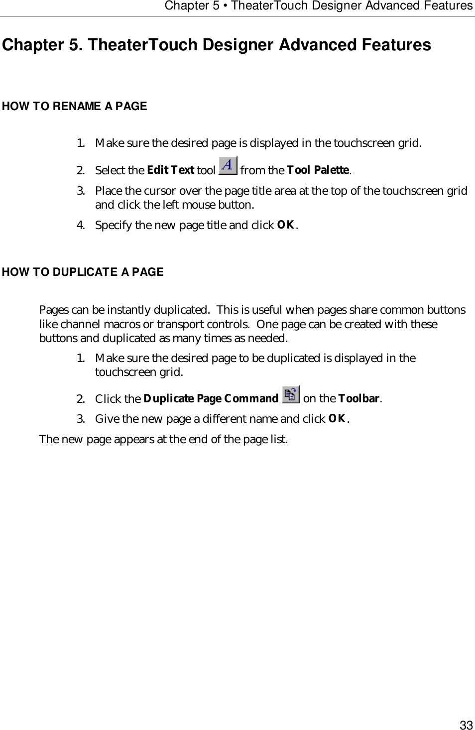 Chapter 5 • TheaterTouch Designer Advanced Features33Chapter 5. TheaterTouch Designer Advanced FeaturesHOW TO RENAME A PAGE1. Make sure the desired page is displayed in the touchscreen grid.2. Select the Edit Text tool   from the Tool Palette.3. Place the cursor over the page title area at the top of the touchscreen gridand click the left mouse button.4. Specify the new page title and click OK.HOW TO DUPLICATE A PAGEPages can be instantly duplicated.  This is useful when pages share common buttonslike channel macros or transport controls.  One page can be created with thesebuttons and duplicated as many times as needed.1. Make sure the desired page to be duplicated is displayed in thetouchscreen grid.2. Click the Duplicate Page Command   on the Toolbar.3. Give the new page a different name and click OK.The new page appears at the end of the page list.